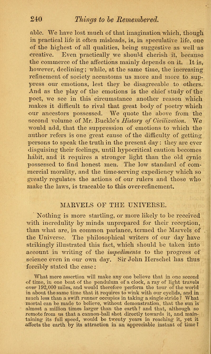 able. We have lost mucli of that imagination which, though in practical life it often misleads, is, in speculative life, one v)i the highest of all qualities, being suggestive as well as creative. Even practically we should cherish it, because the commerce of the affections mainly depends on it. It is, however, declining; while, at the same time, the increasing refinement of society accustoms us more and more to sup- press our emotions, lest they be disagreeable to others. And as the play of the emotions is the chief study of the poet, we see in this circumstance another reason which makes it difficult to rival that great body of poetry which our ancestors possessed. We quote the above from the second volume of Mr. Buckle's History of Civilization. We would add, that the suppression of emotions to which the author refers is one great cause of the difficult}^ of getting persons to speak the truth in the present dsij: they are ever disguising their feelings, until hypocritical caution becomes Iiabit, and it requires a stronger light than the old cynic possessed to find honest men. The low standard of com- mercial morality, and the time-serving expediency which so greatly regulates the actions of our rulers and those who make the laws, is traceable to this over-refinement. MARVELS OF THE UNIVERSE. Nothing is more startling, or more likely to be received with incredulity by minds unprejjared for their reception, than wdiat are, in common parlance, termed the Marvels of the Universe. The philosophical writers of our day have strikingly illustrated this fact, which should be taken into account in writing of the imjjecUmenta to the progress of science even in our own day. Sir John Herschel has thus forcibly stated the case: What mere assertion will make.any one believe that in one second of time, in one beat of the penduhim of a clock, a ray of light travels over 192,000 miles, and would therefore perform the tour of the world in abont the same time that it requires to wink with our eyelids, and in much less than a swift runner occupies in taking a single stride ? What mortal can be made to believe, without demonstration, that the sun is almost a million times larger than the earth ? and that, although so remote from us that a cannon-ball shot directly towards it, and main- taining its full speed, would be twenty years in reaching it, yet it ■affects the earth by its attraction in an appreciable instant of time ?