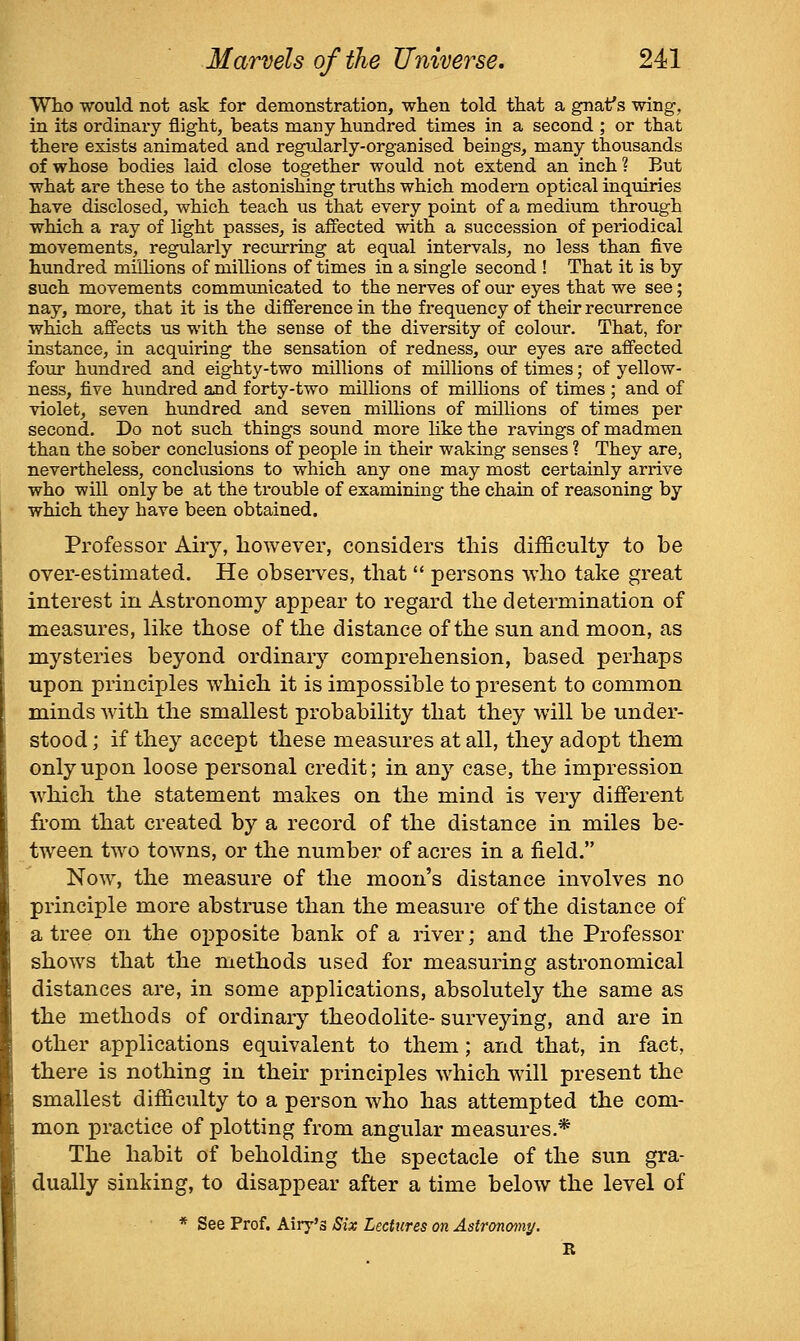 Who would not ask for demonstration, when told that a gnaf s wing, in its ordinary flight, beats many hundred times in a second ; or that there exists animated and regularly-organised beings, many thousands of whose bodies laid close together would not extend an inch ? But what are these to the astonishing truths which modern optical inquiries have disclosed, which teach us that every point of a medium through which a ray of light passes, is affected with a succession of periodical movements, regularly recurring at equal intervals, no less than five hundred millions of millions of times in a single second ! That it is by such movements communicated to the nerves of our eyes that we see; nay, more, that it is the difference in the frequency of their recurrence which affects us with the sense of the diversity of colour. That, for instance, in acquiring the sensation of redness, our eyes are affected foiir hundred and eighty-two millions of millions of times; of yellow- ness, five hundred and forty-two millions of millions of times ; and of violet, seven hundred and seven milHons of millions of times per second. Do not such things sound more hke the ravings of madmen than the sober conclusions of people in their waking senses ? They are, nevertheless, conclusions to which any one may most certainly arrive who will only be at the trouble of examining the chain of reasoning by which they have been obtained. Professor Airy, however, considers this difficulty to be over-estimated. He observes, that  persons who take great interest in Astronomy appear to regard the determination of measures, like those of the distance of the sun and moon, as mysteries beyond ordinary comprehension, based perhaps upon principles which it is impossible to present to common minds with the smallest probability that they will be under- stood ; if they accept these measures at all, they adopt them only upon loose personal credit; in any case, the impression which the statement makes on the mind is very different from that created by a record of the distance in miles be- tween two towns, or the number of acres in a field. Now, the measure of the moon's distance involves no principle more abstruse than the measure of the distance of a tree on the opposite bank of a river; and the Professor shows that the methods used for measuring astronomical distances are, in some applications, absolutely the same as the methods of ordinary theodolite- surveying, and are in other applications equivalent to them; and that, in fact, there is nothing in their principles which will present the smallest difficulty to a person who has attempted the com- mon practice of plotting from angular measures.* The habit of beholding the spectacle of the sun gra- dually sinking, to disappear after a time below the level of * See Prof. Airy's Six Lectures on Astronomy.