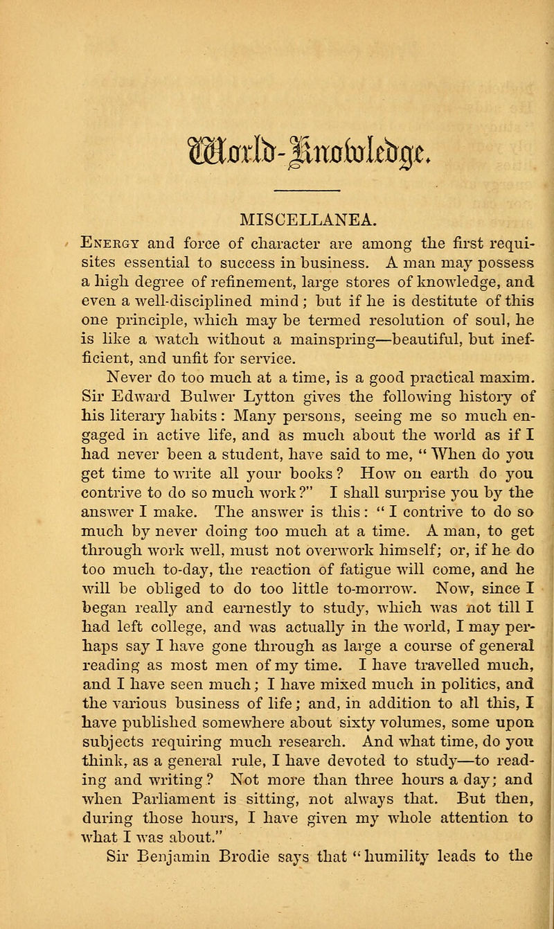 Wiaxl^-'^ixabsltiiQL MISCELLANEA. Energy and force of character are among the first requi- sites essential to success in business, A man may possess a high degree of refinement, large stores of knowledge, and even a well-disciplined mind ; but if he is destitute of this one principle, which may be termed resolution of soul, he is like a watch without a mainspring—beautiful, but inef- ficient, and unfit for service. Never do too much at a time, is a good practical maxim. Sir Edward Bulwer Lytton gives the following histoiy of his literary habits: Many persons, seeing me so much en- gaged in active life, and as much about the world as if I had never been a student, have said to me,  When do you get time to write all your books ? How on earth do you contrive to do so much work? I shall surprise you by the answer I make. The answer is this:  I contrive to do sa much by never doing too much at a time. A man, to get through work well, must not overwork himself; or, if he do too much to-day, the reaction of fatigue will come, and he will be obliged to do too little to-morrow. Now, since I began really and earnestly to study, which was not till I had left college, and was actually in the world, I may per- haps say I have gone through as large a course of general reading as most men of my time. I have travelled much, and I have seen much; I have mixed much in politics, and the various business of life; and, in addition to all this, I have published somewhere about sixty volumes, some upon subjects requiring much research. And what time, do you thinks as a general rule, I have devoted to study—to read- ing and writing? Not more than three hours a day; and when Parliament is sitting, not always that. But then, during those hours, I have given my whole attention to what I was about. Sir Benjamin Brodie says that  humiHty leads to the
