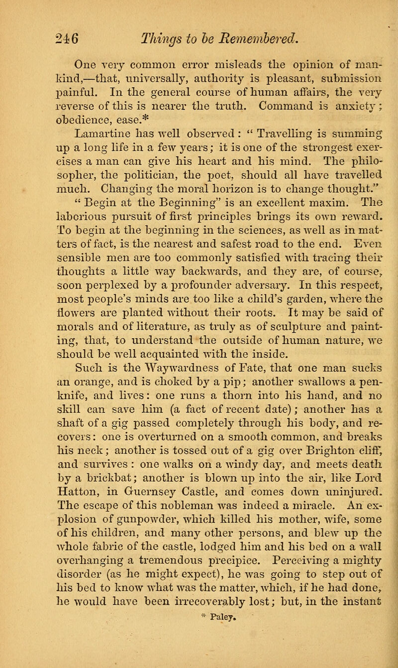 One very common error misleads tlie opinion of man- kind,—that, universally, authority is pleasant, submission painful. In the general course of human affairs, the very reverse of this is nearer the truth. Command is anxiety ; obedience, ease.* Lamartine has well observed :  Travelling is summing up a long life in a few years; it is one of the strongest exer- cises a man can give his heart and his mind. The philo- sopher, the politician, the poet, should all have travelled much. Changing the moral horizon is to change thought.  Begin at the Beginning is an excellent maxim. The laborious pursuit of first principles brings its own reward. To begin at the beginning in the sciences, as well as in mat- ters of fact, is the nearest and safest road to the end. Even sensible men are too commonly satisfied with tracing their thoughts a little way backwards, and they are, of course, soon perplexed by a profounder adversary. In this respect, most people's minds are too like a child's garden, where the flowers are planted without their roots. It may be said of morals and of literature, as truly as of sculpture and paint- ing, that, to understand the outside of human nature, we should be well acquainted with the inside. Such is the Waywardness of Fate, that one man sucks an orange, and is choked by a pip; another swallows a pen- knife, and lives: one runs a thorn into his hand, and no skill can save him (a fact of recent date); another has a shaft of a gig passed completely through his body, and re- covers : one is overturned on a smooth common, and breaks his neck; another is tossed out of a gig over Brighton cliff, and survives : one walks on a windy day, and meets death by a brickbat; another is blown up into the air, like Lord Hatton, in Guernsey Castle, and comes down uninjured. The escape of this nobleman was indeed a miracle. An ex- plosion of gunpowder, which killed his mother, wife, some of his children, and many other persons, and blew up the whole fabric of the castle, lodged him and his bed on a wall overhanging a tremendous precipice. Perceiving a mighty disorder (as he might expect), he was going to step out of his bed to know what was the matter, which, if he had done,, he would have been irrecoverably lost; but, in the instant * Puley.
