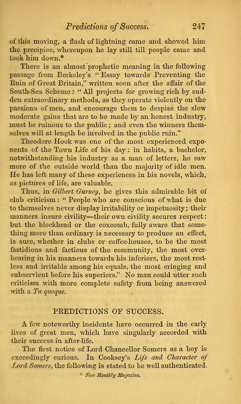 of this moving, a flash of lightning came and showed him the precipice, whereupon he lay still till people came and took him down.* There is an almost prophetic meaning in the following passage from Berkeley's Essay towards Preventing the Kuin of Great Britain, written soon after the affair of the South-Sea Scheme : A.11 projects for growing rich by sud- den extraordinary methods, as they operate violently on the passions of men, and encourage them to despise the slow moderate gains that are to be made by an honest industry, must be ruinous to the public; and even the winners them- selves will at length be involved in the public ruin. Theodore Hook was one of the most experienced expo- nents of the Town Life of his day: in habits, a bachelor, notwithstanding his industiy as a man of letters, he saw more of the outside w^orld than the majority of idle men. He has left many of these experiences in his novels, which, as pictures of life, are valuable. Thus, in Gilbert Ourney, he gives this admirable bit of club criticism: People who are conscious of what is due to themselves never display irritability or impetuosity; their manners insure civility—their own civility secures respect: but the blockhead or the coxcomb, fully aware that some- thing more than ordinary is necessary to produce an effect, is sure, whether in clubs or coffee-houses, to be the most fastidious and factious of the community, the most over- bearing in his manners towards his inferiors, the most rest- less and irritable among his equals, the most cringing and subseiTient before his superiors. No man could utter such criticism with more complete safety from being answered vdih. a Tu quoque. PKEDICTIONS OF SUCCESS. A few noteworthy incidents have occurred in the early lives of great men, which have singularly accorded with their success in after-life. The first notice of Lord Chancellor Somers as a boy is exceedingly curious. In Cooksey's Life and Character of Lord Somers, the following is stated to be well authenticated. * New Monthly Magazine.