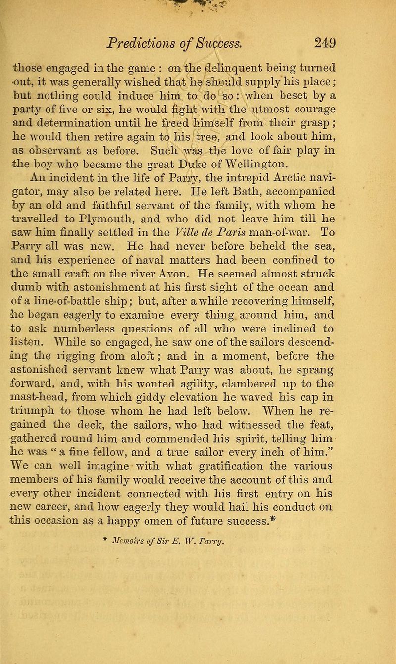those engaged in the game : on the delinquent being turned •out, it was generally wished that he should supply his place; but nothing could induce him to do so: when beset by a party of five or six, he would fight with the utmost courage and determination until he freed himself from their grasp ; he would then retire again to his tree, and look about him, as observant as before. Such owus the love of fair ijlay in the boy who became the great Duke of Wellington. An incident in the life of Parry, the intrepid Arctic navi- gator, may also be related here. He left Bath, accompanied by an old and faithful servant of the family, with whom he travelled to Plymouth, and who did not leave him till he saw him finally settled in the Ville de Paris man-of-war. To Parry all was new. He had never before beheld the sea, and his experience of naval matters had been confined to the small C]*aft on the river Avon. He seemed almost struck dumb with astonishment at his first sight of the ocean and of a line-of-battle ship; but, after awhile recovering himself, he began eagerly to examine every thing around him, and to ask numberless questions of all who were inclined to listen. While so engaged, he saw one of the sailors descend- ing tlie rigging from aloft; and in a moment, before the astonished servant knew what Parry was about, he sprang forward, and, with his wonted agility, clambered up to the mast-head, from which giddy elevation he waved his cap in triumph to those whom he had left below. When he re- gained the deck, the sailors, who had witnessed the feat, gathered round him and commended his spirit, telling him he was  a fine fellow, and a true sailor every inch of him. We can well imagine with what gratification the various members of his family would receive the account of this and €very other incident connected with his first entry on his new career, and how eagerly they would hail his conduct on this occasion as a happy omen of future success.* * Memoirs of Sir E. W. Tarry.