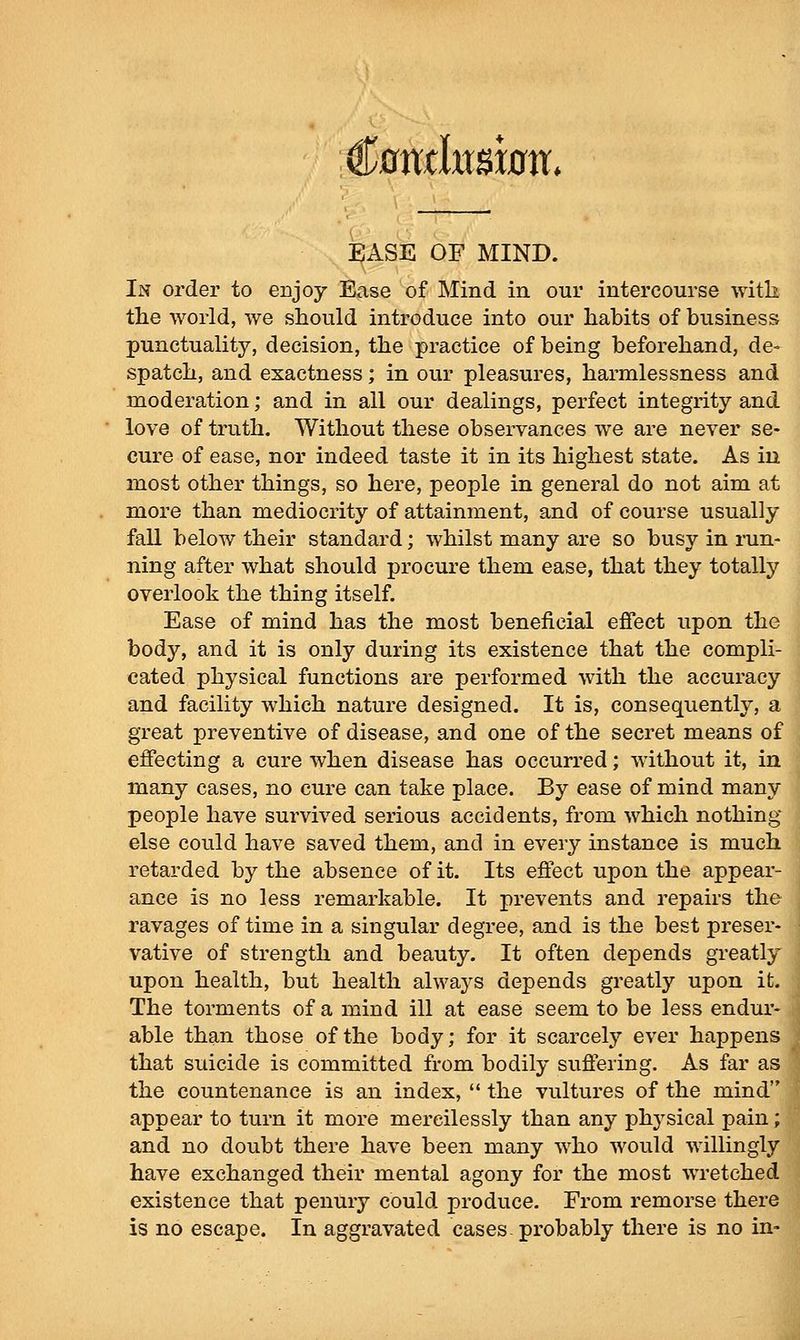 Cflmksbtt* JBASE OF MIND. In order to enjoy Ease of Mind in our intercourse with the world, we should introduce into our habits of business punctuality, decision, the practice of being beforehand, de- spatch, and exactness; in our pleasures, harmlessness and moderation; and in all our dealings, perfect integrity and love of truth. Without these observances we are never se- cure of ease, nor indeed taste it in its highest state. As in most other things, so here, people in general do not aim at more than mediocrity of attainment, and of course usually fall below their standard; whilst many are so busy in run- ning after what should procure them ease, that they totally overlook the thing itself. Ease of mind has the most beneficial effect upon the body, and it is only during its existence that the compli- cated physical functions are performed with the accuracy and facility which nature designed. It is, consequently, a great preventive of disease, and one of the secret means of effecting a cure when disease has occurred; without it, in many cases, no cure can take place. By ease of mind many people have survived serious accidents, from which nothing else could have saved them, and in every instance is much retarded by the absence of it. Its effect upon the appear- ance is no less remarkable. It prevents and repairs the ravages of time in a singular degree, and is the best preser- vative of strength and beauty. It often depends greatly upon health, but health always depends greatly upon it. The torments of a mind ill at ease seem to be less endur- able than those of the body; for it scarcelj'- ever happens that suicide is committed from bodily suffering. As far as the countenance is an index, '* the vultures of the mind appear to turn it more mercilessly than any physical pain; and no doubt there have been many who would willingly have exchanged their mental agony for the most wretched existence that penury could produce. From remorse there is no escape. In aggravated cases- probably there is no in-