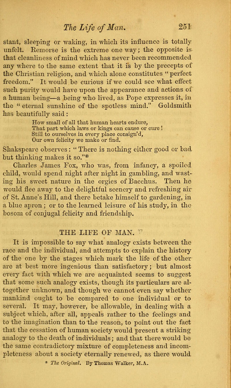 stant, sleeping or waking, in wliicli its influence is totally iinfelt. Eemorse is the extreme oneway; the opposite is that cleanliness of mind which has never been recommended any where to the same extent that it is by the precepts of the Christian religion, and which alone constitutes perfect freedom. It would be curious if we could see what effect such purity would have upon the appearance and actions of a human being—a being who lived, as Pope expresses it, in the eternal sunshine of the spotless mind, Goldsmith has beautifully said: How small of all that huinan hearts endure. That part which laws or kings can cause or cui'e ! Still to ourselves in every place consign'd. Our own felicity we make or find. Shakspeare observes: There is nothing either good or bad but thinking makes it so.* Charles James Fox, who was, from infancy, a spoiled child, would spend night after night in gambling, and wast- ing his sweet nature in the orgies of Bacchus. Then he would flee away to the delightful scenery and refreshing air of St. Anne's Hill, and there betake himself to gardening, in a blue apron; or to the learned leisure of his study, in the bosom of conjugal fehcity and friendship. THE LIFE OF MAN. ■' It is impossible to say what analogy exists between the race and the individual, and attempts to explain the history of the one by the stages which mark the life of the other are at best more ingenious than satisfactory; but almost every fact with which we are acquainted seems to suggest that some such analogy exists, though its particulars are al- together unknown, and though we cannot even say whether mankind ought to be compared to one individual or to several. It may, however, be allowable, in dealing with a subject which, after all, appeals rather to the feelings and to the imagination than to the reason, to point out the fact that the cessation of human society would present a striking analogy to the death of individuals; and that there would be the same contradictory mixture of completeness and incom- pleteness about a society eternally renewed, as there would * The Original. By Thomas Walker, M.A.