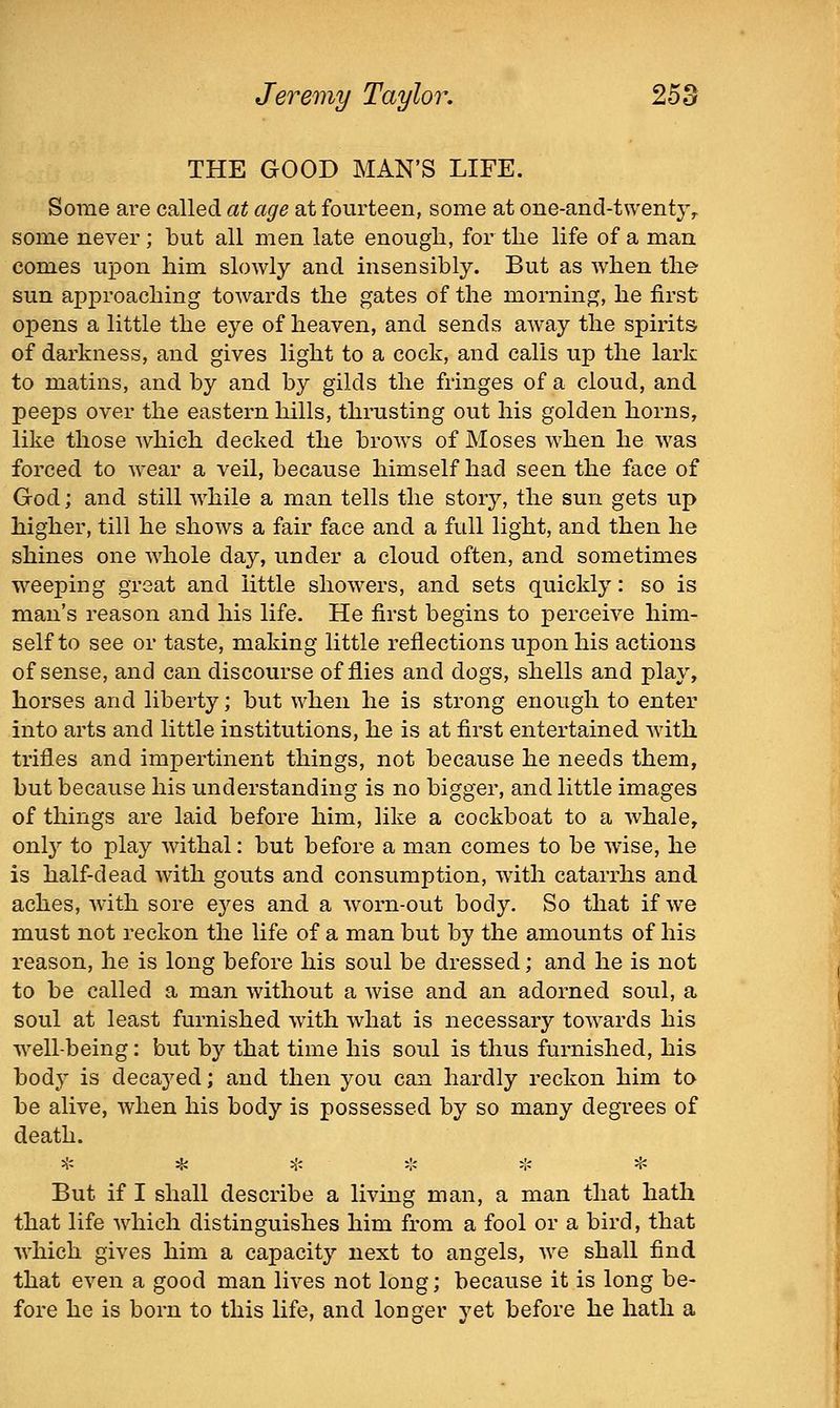 Jeremy Taylor, 25 ey THE GOOD MAN'S LIFE. Some are called at age at fourteen, some at one-and-twenty^ some never; but all men late enough, for the life of a man comes upon him slowly and insensibly. But as when the sun approaching towards the gates of the morning, he first opens a little the eye of heaven, and sends away the spirits of darkness, and gives light to a cock, and calls up the lark to matins, and by and by gilds the fringes of a cloud, and peeps over the eastern hills, thrusting out his golden horns, like those which decked the brows of Moses when he was forced to wear a veil, because himself had seen the face of God; and still while a man tells the story, the sun gets up higher, till he shows a fair face and a full light, and then he shines one whole day, under a cloud often, and sometimes weeping great and little showers, and sets quickly: so is man's reason and his life. He first begins to perceive him- self to see or taste, making little reflections upon his actions of sense, and can discourse of flies and dogs, shells and play, horses and liberty; but when he is strong enough to enter into arts and little institutions, he is at first entertained with trifles and impertinent things, not because he needs them, but because his understanding is no bigger, and little images of things are laid before him, like a cockboat to a whale, only to play withal: but before a man comes to be wise, he is half-dead with gouts and consumption, with catarrhs and aches, with sore ej'^es and a worn-out body. So that if we must not reckon the life of a man but by the amounts of his reason, he is long before his soul be dressed; and he is not to be called a man without a wise and an adorned soul, a soul at least furnished with what is necessary towards his well-being: but by that time his soul is thus furnished, his body is decayed; and then you can hardly reckon him to be alive, when his body is possessed by so many degrees of death. * * t- 5'- ♦ * But if I shall describe a living man, a man that hath that life which distinguishes him from a fool or a bird, that which gives him a capacity next to angels, we shall find that even a good man lives not long; because it is long be- fore he is born to this life, and longer yet before he hath a