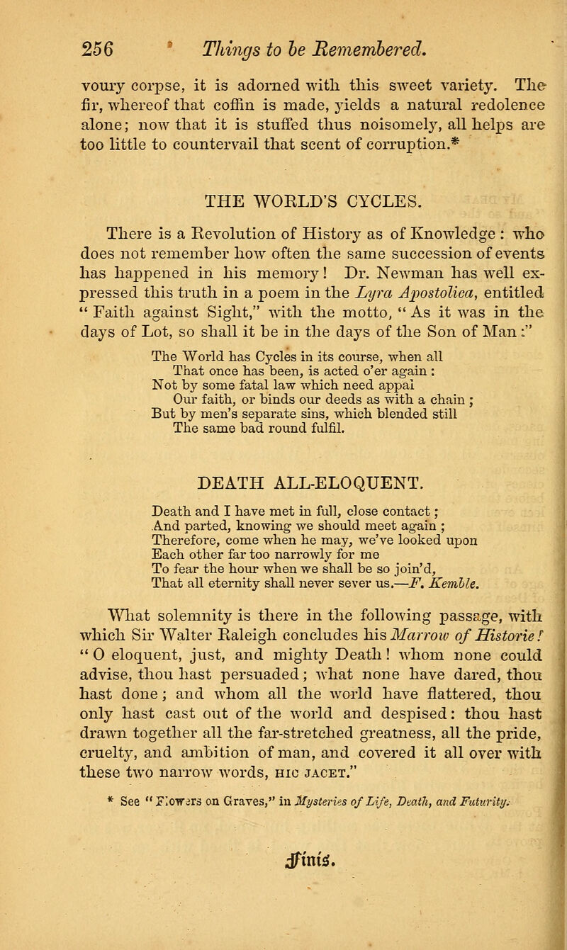 voury corpse, it is adorned witli this sweet variety. The fir, whereof that coffin is made, yields a natural redolence alone; now that it is stuffed thus noisomely, all helps are too little to countervail that scent of corruption.* THE WORLD'S CYCLES. There is a Revolution of History as of Knowledge : who does not remember how often the same succession of events has happened in his memory! Dr. Newman has well ex- pressed this truth in a poem in the Lyra Aiiostolica, entitled Faith against Sight, with the motto, As it was in the days of Lot, so shall it he in the days of the Son of Man i The World has Cycles in its course, when all That once has been, is acted o'er again : Not by some fatal law which need appal Our faith, or binds our deeds as with a chain ; But by men's separate sins, which blended still The same bad round fulfil. DEATH ALL-ELOQUENT. Death and I have met in full, close contact; And parted, knowing we should meet again ; Therefore, come when he may, we've looked upon Each other far too narrowly for me To fear the hour when we shall be so join'd. That all eternity shall never sever us.—F. Kemhle. What solemnity is there in the following passage, with which Sir Walter Raleigh concludes hi^ Marrow of Histories '* 0 eloquent, just, and mighty Death! whom none could advise, thou hast persuaded; what none have dared, thou hast done; and whom all the world have flattered, thou only hast cast out of the world and despised: thou hast drawn together all the far-stretched greatness, all the pride, cruelty, and ambition of man, and covered it all over with these two narrow words, hic jacet. * See riow^rs an Graves, in Mysteries of Life, Death, and Futuriti/.-