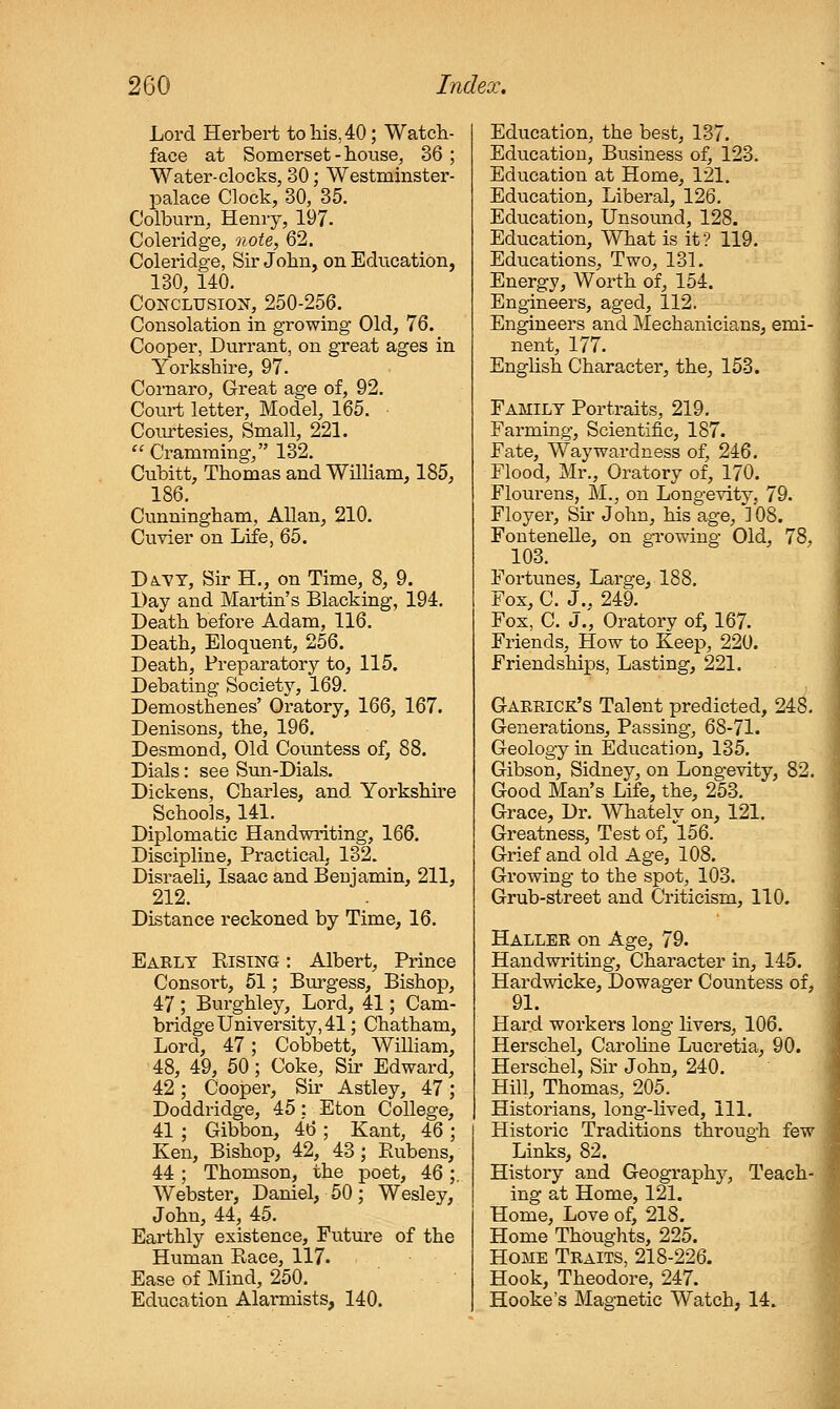 Loi'd Herbert to his, 40; Watch- face at Somerset - house, 36 ; Water-clocks, 30; Westmhister- palace Clock, 30, 35. Colburn, Henry, 197. Coleridge, note, 62. Coleridge, Sir John, on Education, 130, 140. Conclusion, 250-256. Consolation in growing Old, 76. Cooper, Durrant, on great ages in Yorkshire, 97. Cornaro, Great age of, 92. Court letter, Model, 165. Coiurtesies, Small, 221. Cramming, 132. Cubitt, Thomas and William, 185, 186. Cunningham, AUan, 210. Cuvier on Life, 65. Da^tt, Sir H., on Time, 8, 9. Day and Martin's Blacking, 194. Death before Adam, 116. Death, Eloquent, 256. Death, Preparatory to, 115. Debating Society, 169. Demosthenes' Oratory, 166, 167. Denisons, the, 196. Desmond, Old Countess of, 88. Dials: see Sun-Dials. Dickens, Charles, and Yorkshire Schools, 141. Diplomatic Handwriting, 166. Discipline, Practical, 132. Disraeli, Isaac and Benjamin, 211, 212. Distance reckoned by Time, 16. Early Rising : Albert, Prince Consort, 51; Burgess, Bishop, 47 ; Burghley, Lord, 41; Cam- bridge University, 41; Chatham, Lord, 47; Cobbett, William, 48, 49, 50; Coke, Sh' Edward, 42; Cooper, Sir Astley, 47; Doddridge, 45: Eton College, 41 ; Gibbon, 46 ; Kant, 46 ; Ken, Bishop, 42, 43 ; Rubens, 44 ; Thomson, the poet, 46;. Webster, Daniel, 50; Wesley, John, 44, 45. Eai'thly existence. Future of the Human Race, 117. Ease of Mind, 250. Education Alarmists, 140. Education, the best, 137. Education, Business of, 123. Education at Home, 121. Education, Liberal, 126. Education, Unsound, 128. Education, What is it? 119. Educations, Two, 131. Energy, Worth of, 154. Engineers, aged, 112. Engineers and Mechanicians, emi- nent, 177. English Charactei', the, 153. Family Portraits, 219. Farming, Scientific, 187. Fate, Waywardness of, 246. Flood, Mr., Oratory of, 170. Flourens, M., on Longevity, 79. Floyer, Sn* John, his age, 108. Fontenelle, on gi'owing Old, 78. 103. ' Fortunes, Large, 188. I Fox, C. J.. 249. 1 Fox, C. J., Oratory of, 167. Friends, How to Keep, 220. Friendships, Lasting, 221. Gaerick's Talent predicted, 248. Generations, Passing, 68-71. Geology in Education, 135. Gibson, Sidney, on Longevity, 82. Good Man's Life, the, 253. Grace, Dr. Whately on, 121. Greatness, Test of, 156. Grief and old Age, 108. Growing to the spot, 103. Grub-street and Criticism, 110. Haller on Age, 79. Handwriting, Character in, 145. Hardwicke, Dowager Countess of, 91. Hard workers long livers, 106. Herschel, Caroline Lucretia, 90. Herschel, Sir John, 240. Hill, Thomas, 205. Historians, long-lived. 111. Historic Traditions through few Links, 82. History and Geography, Teach- ing at Home, 121. Home, Love of, 218. Home Thoughts, 225. Home Traits, 218-226. Hook, Theodore, 247. Hooke's Magnetic Watch, 14.