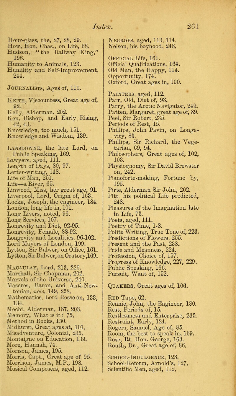 Houi'-glass, the, 27, 28, 29. How, Hon. Chas., on Life, 68. Hudson, the Eailway King, 196. Humanity to Animals, 123. Humility and Self-Improvement, 244. Journalists, Ages of, 111. Keith, Viscountess, Great age of, 92. Kelly, Alderman, 202. Ken, Bishop, and Early Eising, 42, 43. Knowledge, too much, 151. Knowledge and Wisdom, 139. Lansdowne, the late Lord, on Public Speaking, 169. Lawyers, aged, 111. Length of Days, 80, 97. Letter-writing, 148. Life of Man, 251. Life—a River, 65. Linwood, Miss, her great age, 91. Liverpool, Lord, Origin of, 163. Locke, Joseph, the engineer, 184. London, long life in, 101. Long Livers, noted, 96. Long Services, 107. Longevity and Diet, 92-95, Longevity, Female, 88-92. Longevity and Localities, 96-102. Lord Mayors of London, 199. Lytton, Sir Bulwer, on Office, 161. Lytton, Sir Bulwer, on Oratory,169. Macaulat, Lord, 213, 226. Marshall, Sir Chapman, 202. Marvels of the Universe, 240. Maseres, Baron, and Anti-New- tonian, note, 149, 258. Mathematics, Lord Rosse on, 133, 134. Mechi, Alderman, 187, 203. Memory, What is it ? 75. Method in Books, 150, Midhurst, Great ages at, 101. IVIisadventure, Colonial, 235. Montaigne on Education, 139. More, Hannah, 74. Morison, James, 195, Morris, Capt., Great age of, 95, Morrison, James, M.P., 198. Musical Composers, aged, 112. Negroes, aged, 113,114. Nelson, his boyhood, 248. Official Life, 161. Official Qualifications, 164. Old Man, the Happy, 114. Opportunity, 174. Oxford, Great ages in, 100. Painters, aged, 112. Parr, Old, Diet of, 93. Parry, the Arctic Navigator, 249. Patten, Margaret, great age of, 89. Peel, Sir Robert, 235. Periods of Rest, 15. Phillips, John Pavin, on Longe- vity, 83. Phillips, Sir Richard, the Vege- tarian, 69, 94. Philosophers, Great ages of, 102, 103, Physiognomy, Sir David Brewster on, 242. Pianoforte-making, Fortune by, 195, Pirie, Aldei-man Sir John, 202. Pitt, his pohtical Life predicted, 248. Pleasures of the Imagination late in Life, 73. Poets, aged, 111. Poetry of Time, 1-8, Polite Writing, True Tone of, 223. Predictions of Flowers, 255. Present and the Past, 238. Pride and Meanness, 224. Profession, Choice of, 157. Progress of Knowledge, 227, 229. Public Speaking, 166. Pm'suit, Want of, 152. Quakers, Great ages of, 106. Red Tape, 62. Rennie, John, the Engineer, 180. Rest, Periods of, 15. Restlessness and Enterprise, 235. Restraint, Early, 124. Rogers, Samuel, Age of, 85, Room, the best to speak in, 169. Rose, Rt. Hon. George, 163. Routh, Dr., Great age of, 86. School-Indulgence, 128. School-Reform, Arnold's, 127. Scientific Men, aged, 112.