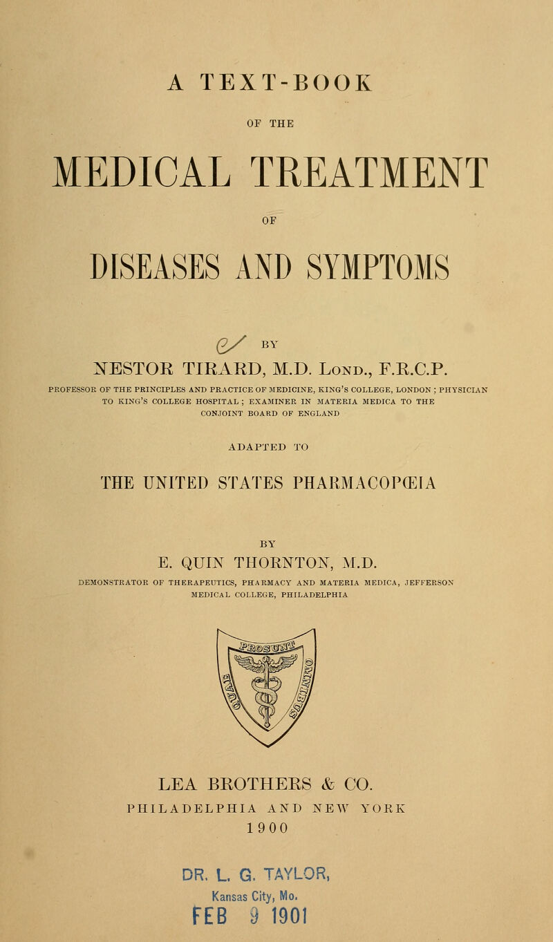 A TEXT-BOOK OF THE MEDICAL TREATMENT OF DISEASES AND SYMPTOMS £/ BY :N^EST0R TIRARD, M.D. Lond., f.r.c.p. PROFESSOE OF THE PBINCIPLES AND PRACTICE OF MEDICINE, KING'S COLLEGE, LONDON ; PHYSICIAN TO king's COLLEGE HOSPITAL ; EXAMINEE IN MATERIA MEDICA TO THE CONJOINT BOARD OF ENGLAND ADAPTED TO THE UNITED STATES PHARMACOPCEIA BY E. QUIN THORNTON, M.D. DEMONSTRATOR OF THERAPEUTICS, PHARMACY AND MATERIA MEDICA, JEFFERSON MEDICAL COLLEGE, PHILADELPHIA LEA BROTHERS & CO. PHILADELPHIA AND NEW YORK 1900 DR. L G. TAYLOR, Kansas City, Mo. FEB 9 1901