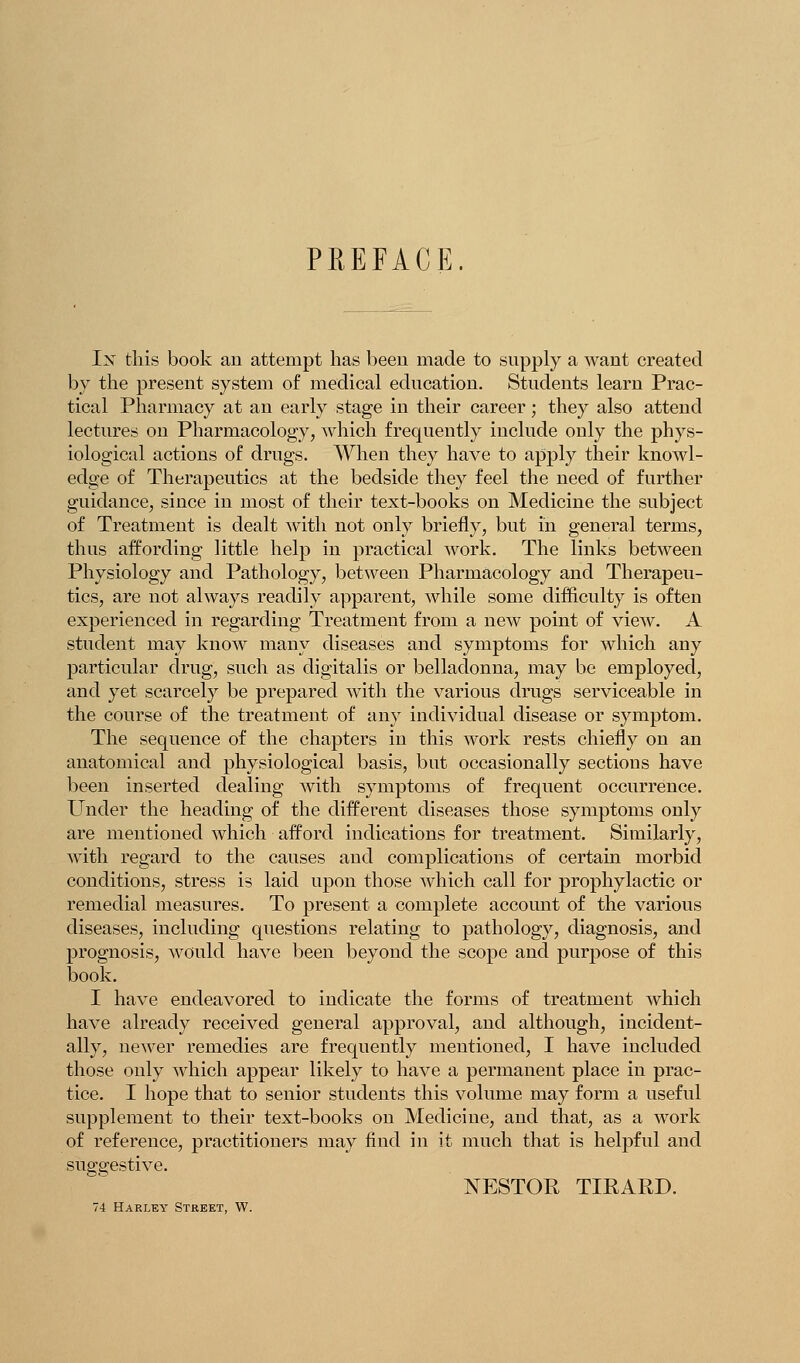 PREFACE. Ix this book an attempt has been made to snpply a want created by the present system of medical edncation. Students learn Prac- tical Pharmacy at an early stage in their career; they also attend lectures on Pharmacology, which frequently include only the phys- iological actions of drugs. When they have to apply their knowl- edge of Therapeutics at the bedside they feel the need of further guidance, since in most of their text-books on Medicine the subject of Treatment is dealt with not only briefly, but in general terms, thus affording little help in practical work. The links between Physiology and Pathology, between Pharmacology and Therapeu- tics, are not always readily apparent, while some difficulty is often experienced in regarding Treatment from a new point of view. A student may know many diseases and symptoms for which any particular drug, such as digitalis or belladonna, may be employed, and yet scarcely be prepared with the various drugs serviceable in the course of the treatment of any individual disease or symptom. The sequence of the chapters in this work rests chiefly on an anatomical and physiological basis, but occasionally sections have been inserted dealing with symptoms of frequent occurrence. Under the heading of the different diseases those symptoms only are mentioned which afford indications for treatment. Similarly, with regard to the causes and complications of certain morbid conditions, stress is laid upon those which call for prophylactic or remedial measures. To present a complete account of the various diseases, including questions relating to pathology, diagnosis, and prognosis, would have been beyond the scope and purpose of this book. I have endeavored to indicate the forms of treatment which have already received general approval, and although, incident- ally, newer remedies are frequently mentioned, I have included those only which appear likely to have a permanent place in prac- tice. I hope that to senior students this volume may form a useful supplement to their text-books on Medicine, and that, as a work of reference, practitioners may find in it much that is helpful and suggestive. NESTOR TIRARD. 74 Harley Street, W.