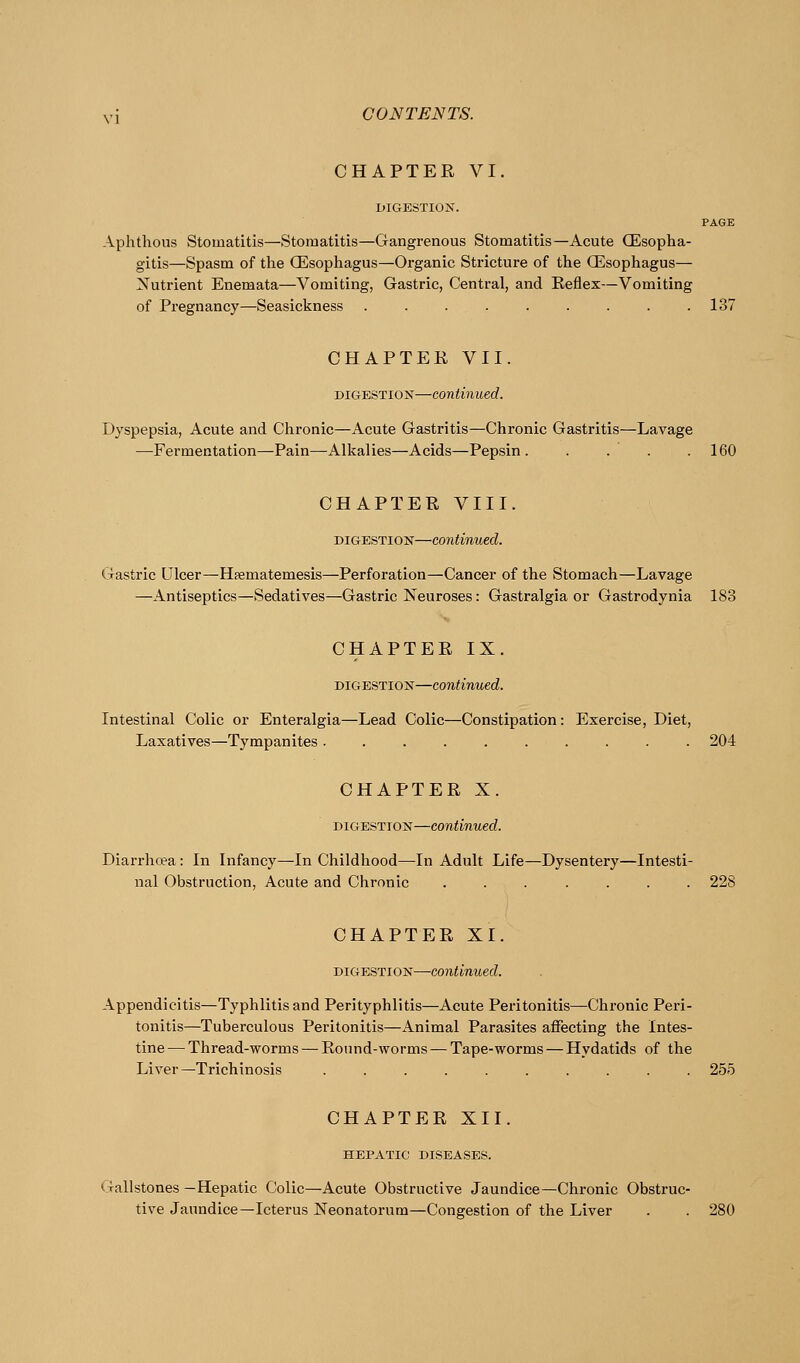 CHAPTER VI. DIGESTION. PAGE Aphthous Stomatitis—Stomatitis—Gangrenous Stomatitis—Acute CEsopha- gitis—Spasm of the CEsophagus—Organic Stricture of the CEsophagus— Nutrient Enemata—Vomiting, Gastric, Central, and Eeflex—Vomiting of Pregnancy—Seasickness . . . . . . . . .137 CHAPTER VII. DIGESTION—continued. Dyspepsia, Acute and Chronic—Acute Gastritis—Chronic Gastritis—Lavage —Fermentation—Pain—Alkalies—Acids—Pepsin. .... 160 CHAPTER VIII. DIGESTION—continued. Gastric Ulcer—Hpematemesis—Perforation—Cancer of the Stomach—Lavage —Antiseptics—Sedatives—Gastric Neuroses: Gastralgia or Gastrodynia 183 CHAPTER IX. DIGESTION—continued. Intestinal Colic or Enteralgia—Lead Colic—Constipation: Exercise, Diet, Laxatives—Tympanites .......... 204 CHAPTER X. DIGESTION—continued. Diarrhoea: In Infancy—In Childhood—In Adult Life—Dysentery—Intesti- nal Obstruction, Acute and Chronic ....... 228 CHAPTER XI. DIGESTION—continued. Appendicitis—Typhlitis and Perityphlitis—Acute Peritonitis—Chronic Peri- tonitis—Tuberculous Peritonitis—Animal Parasites affecting the Intes- tine— Thread-worms — Round-worms — Tape-worms — Hydatids of the Liver—Trichinosis .......... 255 CHAPTER XII. HEPATIC DISEASES. Gallstones —Hepatic Colic—Acute Obstructive Jaundice—Chronic Obstruc- tive Jaundice—Icterus Neonatorum—Congestion of the Liver . . 280