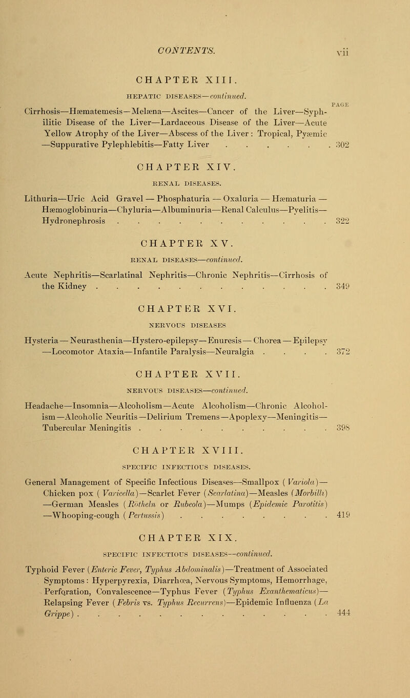 CHAPTER XIII. HEPATIC DISEASES—COJJimuec/. PAGE Cirrhosis—Hsematemesis—Melsena—Ascites—Cancer of the Liver—Sypli- ilitic Disease of the Liver—Lardaceous Disease of the Liver—Acute Yellow Atrophy of the Liver—Abscess of the Liver : Tropical, Pysemic —Suppurative Pylephlebitis—Fatty Liver ...... 302 CHAPTER XIV. RENAL DISEASES. Lithuria—Uric Acid Gravel — Phosphaturia — Oxaluria — Hfematuria — Hsemoglobinuria—Chyluria—Albuminuria—Renal Calculus—Pyelitis— Hydronephrosis ........... 322 CHAPTER XV. RENAL DISEASES—Continued. Acute Nephritis—Scarlatinal Nephritis—Chronic Nephritis—Cirrhosis of the Kidney ............ 349 chapt^:r XVI. NERVOUS DISEASES Hysteria — Neurasthenia—Hystero-epilepsy—Enuresis — Chorea — Epilepsy —Locomotor Ataxia—Infantile Paralysis—Neuralgia .... 372 CHAPTER XVII. NERVOUS DISEASES—continued. Headache—Insomnia—Alcoholism—Acute Alcoholism—Chronic Alcohol- ism—Alcoholic Neuritis—Delirium Tremens—Apoplexy—Meningitis— Tubercular Meningitis .......... 39S CHAPTER XVIII. SPECIFIC INFECTIOUS DISEASES. General Management of Specific Infectious Diseases—Smallpox ( Variola)— Chicken pox ( Varicella)—Scarlet Fever {Scarlatina)—Measles (Morbilh) —German Measles {Rotheln or Rubeola)—Mumps {Epidemic Parotitis) —Whooping-cough {Pertussin) ........ 419 CHAPTER XIX. SPECIFIC INFECTIOUS DISEASES—Continued. Typhoid Fever {Enteric Fever, Typhus Abdominalis)—Treatment of Associated Symptoms : Hyperpyrexia, Diarrhoea, Nervous Symptoms, Hemorrhage, Perfo.ration, Convalescence—Typhus Fever {Typhus Exanthematicus)— Relapsing Fever {Febris vs. Typhus Recurrens]—Epidemic Influenza {La. Grippe) 444