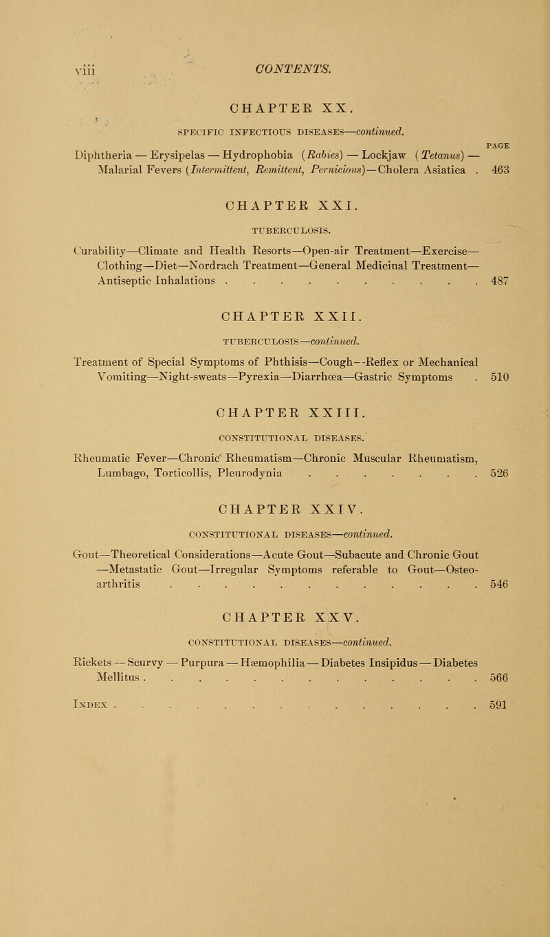 CHAPTER XX. .SPECIFIC INFECTIOUS DISEASES—continued. PAGE Diphtheria — Erysipelas — Hydrophobia [Rabies) — Lockjaw (Tetanus) — Malarial Fevers [Intermittent, Remittent, Pernicious)—Cholera Asiatica . 463 CHAPTER XXI. TUBERCULOSIS. Curability—Climate and Health Resorts—Open-air Treatment—Exercise— Clothing—Diet—Nordrach Treatment—General Medicinal Treatment— Antiseptic Inhalations .......... 487 CHAPTER XXII. TUBERCULOSIS—Continued. Treatment of Special Symptoms of Phthisis—Cough--Reflex or Mechanical Vomiting—Night-sweats—Pyrexia—Diarrhoea—Gastric Symptoms . 510 CHAPTER XXIII. CONSTITUTIONAL DISEASES.' Rheumatic Fever—Chronic' Rheumatism—Chronic Muscular Rheumatism, Lumbago, Torticollis, Pleurodynia ....... 526 CHAPTER XXIV. CONSTITUTIONAL DISEASES—Continued. Gout—Theoretical Considerations—Acute Gout—Subacute and Chronic Gout —Metastatic Gout—Irregular Symptoms referable to Gout—Osteo- arthritis ............ 546 CHAPTER XXV. CONSTITUTIONAL DISEASES—Continued. Rickets — Scurvy — Purpura — Hsemojjhilia—Diabetes Insipidus — Diabetes Mellitus 566 Index 591