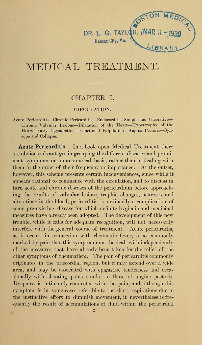 DR. L. G. TAYL Kansas City, Mo MEDICAL TREATMENT. CHAPTER I. CIRCULATION. Acute Pericarditis—Chronic Pericarditis—Endocarditis, Simple and Ulcerative— Chronic Valvular Lesions—Dilatation of the Heart—Hypertrophy of the Heart—Fatty Degeneration—Functional Palpitation—Angina Pectoris—Syn- cope and Collapse. Acute Pericarditis. In a book upon Medical Treatment there are obvious advantages in grouping the different diseases and promi- nent symptoms on an anatomical basis, rather than in dealing with them in the order of their frequency or importance. At the outset^ however, this scheme presents certain inconveniences, since while it appears rational to commence with the circulation, and to discuss in turn acute and chronic diseases of the pericardium before approach- ing the results of valvular lesions, trophic changes, neuroses, and alterations in the blood, pericarditis is ordinarily a complication of some pre-existing disease for which definite hygienic and medicinal measures have already been adopted. The development of this new trouble, while it calls for adequate recognition, will not necessarily interfere with the general course of treatment. Acute pericarditis, as it occurs in connection with rheumatic fever, is so commonly marked by pain that this symptom must be dealt with indej)endently of the measures that have already been taken for the relief of the other symptoms of rheumatism. The pain of pericarditis commonly originates in the prsecordial region, but it may extend over a wide area, and may be associated with epigastric tenderness and occa- sionally with shooting pains similar to those of angina pectoris. Dyspnoea is intimately connected Avith the pain, and although this symptom is in some cases referable to the short respirations due to the instinctive effort to diminish movement, it nevertheless is fre- quently the result of accumulations of fluid within the pericardial 2
