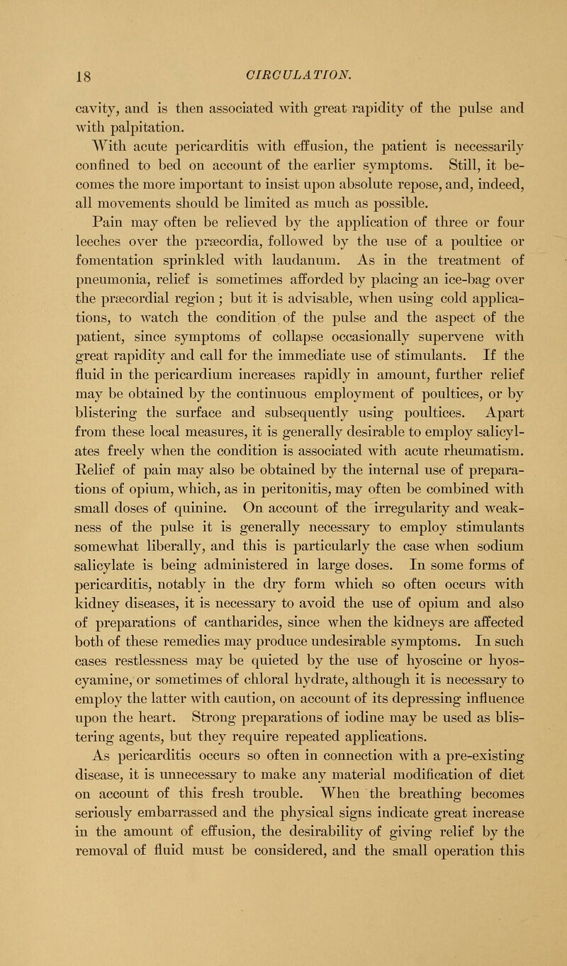 cavity, and is then associated with great rapidity of the pulse and with palpitation. With acute pericarditis with effusion, the patient is necessarily confined to bed on account of the earlier symptoms. Still, it be- comes the more important to insist upon absolute repose, and, indeed, all movements should be limited as much as possible. Pain may often be relieved by the application of three or four leeches over the prsecordia, followed by the use of a poultice or fomentation sprinkled with laudanum. As in the treatment of pneumonia, relief is sometimes afforded by placing an ice-bag over the prsecordial region; but it is advisable, when using cold applica- tions, to watch the condition of the pulse and the aspect of the patient, since symptoms of collapse occasionally supervene with great rapidity and call for the immediate use of stimulants. If the fluid in the pericardium increases rapidly in amount, further relief may be obtained by the continuous employment of poultices, or by blistering the surface and subsequently using poultices. Apart from these local measures, it is generally desirable to employ salicyl- ates freely when the condition is associated with acute rheumatism. Relief of pain may also be obtained by the internal use of prepara- tions of opium, which, as in peritonitis, may often be combined with small doses of quinine. On account of the irregularity and weak- ness of the pulse it is generally necessary to employ stimulants somewhat liberally, and this is particularly the case when sodium salicylate is being administered in large doses. In some forms of pericarditis, notably in the dry form which so often occurs with kidney diseases, it is necessary to avoid the use of opium and also of preparations of cantharides, since when the kidneys are affected both of these remedies may produce undesirable symptoms. In such cases restlessness may be quieted by the use of hyoscine or hyos- cyamine, or sometimes of chloral hydrate, although it is necessary to employ the latter with caution, on account of its depressing influence upon the heart. Strong preparations of iodine may be used as blis- tering agents, but they require repeated applications. As pericarditis occurs so often in connection with a pre-existing disease, it is unnecessary to make any material modification of diet on account of this fresh trouble. When the breathing becomes seriously embarrassed and the physical signs indicate great increase in the amount of effusion, the desirability of giving relief by the removal of fluid must be considered, and the small operation this