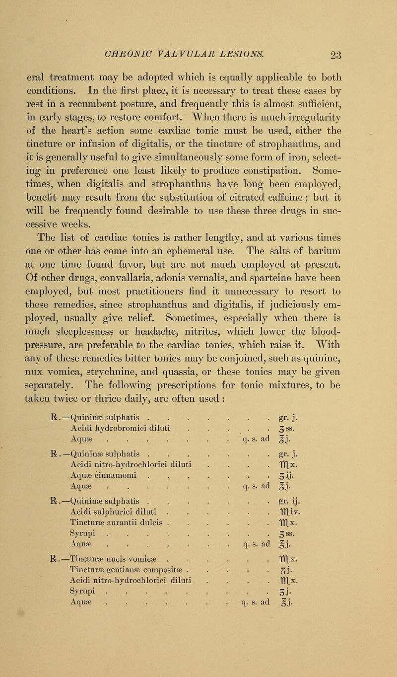 eral treatment may be adopted which is equally applicable to both conditions. In the first place, it is necessary to treat these cases by rest in a recumbent posture, and frequently this is almost sufficient, in early stages, to restore comfort. When there is much irregularity of the heart's action some cardiac tonic must be used, either the tincture or infusion of digitalis, or the tincture of strophanthus, and it is generally useful to give simultaneously some form of iron, select- ing in preference one least likely to produce constipation. Some- times, when digitalis and strophanthus have long been employed, benefit may result from the substitution of citrated caffeine; but it will be frequently found desirable to use these three drugs in suc- cessive weeks. The list of cardiac tonics is rather lengthy, and at various times one or other has come into an ephemeral use. The salts of barium at one time found favor, but are not much employed at present. Of other drugs, convallaria, adonis vernalis, and sparteine have been employed, but most practitioners find it unnecessary to resort to these remedies, since strophanthus and digitalis, if judiciously em- ployed, usually give relief. Sometimes, especially when there is much sleeplessness or headache, nitrites, which lower the blood- pressure, are preferable to the cardiac tonics, which raise it. With any of these remedies bitter tonics may be conjoined, such as quinine, nux vomica, strychnine, and quassia, or these tonics may be given separately. The following prescriptions for tonic mixtures, to be taken twice or thrice daily, are often used : B. —Quininse sulphatis . Acidi hydrobromici diluti Aquse .... R .—Quininse sulphatis . Acidi nitro-hydrochlorici diluti Aquse cinnamomi Aquse .... R.—Quininse sulphatis . Acidi sulphurici diluti Tincturse aurantii dulcis . Syrupi .... Aquse .... R. —Tincturse nucis vomicae Tincturse gentianse compositse Acidi nitro-hydrochlorici diluti Syrupi .... Aquse .... s. ad ad s. ad gr-J- 3SS. gr- J- gr. ij. 3SS. S3-