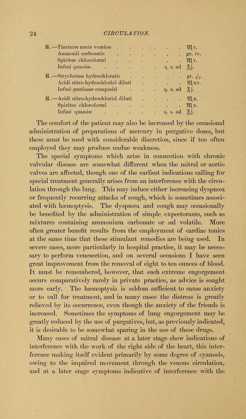 li.—Tincturse nucis vomicae . Ammonii carbonatis Spiritus chloroformi Infusi quassise. R.—Strychninse hydrochloratis Acidi nitro-hydrochlorici diluti Infusi gentianse compositi K.—Acidi nitro-hydrochlorici diluti Spiritus chloroformi Infusi quassise s. ad ad ad gr. iv. gi-- sV' The comfort of the patient may also be increased by the occasional administration of preparations of mercury in purgative doses, but these must be used with considerable discretion, since if too often employed they may produce undue weakness. The special symptoms which arise in connection with chronic valvular disease are somewhat different when the mitral or aortic valves are affected, though one of the earliest indications calling for special treatment generally arises from an interference with the circu- lation through the lung. This may induce either increasing dyspnoea or frequently recurring attacks of cough, which is sometimes associ- ated with hsemoptysis. The dyspnoea and cough may occasionally be benefited by the administration of simple expectorants, such as mixtures containing ammonium carbonate or sal volatile. More often greater benefit results from the employment of cardiac tonics at the same time that these stimulant remedies are being used. In severe cases, more particularly in hospital practice, it may be neces- sary to perform venesection, and on several occasions I have seen great improvement from the removal of eight to ten ounces of blood. It must be remembered, however, that such extreme engorgement occurs comparatively rarely in private practice, as advice is sought more early. The hsemoptysis is seldom sufficient to cause anxiety or to call for treatment, and in many cases the distress is greatly relieved by its occurrence, even though the anxiety of the friends is increased. Sometimes the symptoms of lung engorgement may be greatly reduced by the use of purgatives, but, as previously indicated, it is desirable to be somewhat sparing in the use of these drugs. Many cases of mitral disease at a later stage show indications of interference with the work of the right side of the heart, this inter- ference making itself evident primarily by some degree of cyanosis, owing to the impaired movement through the venous circulation, and at a later stage symptoms indicative of interference Avith the