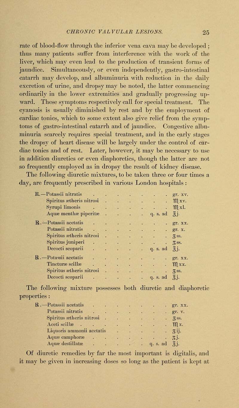 rate of blood-flow through the inferior vena cava may be developed ; thus many patients suffer from interference with the work of the liver, which may even lead to the production of transient forms of jaundice. Simultaneously, or even independently, gastro-intestinal catarrh may develop, and albuminuria with reduction in the daily excretion of urine, and dropsy may be noted, the latter commencing ordinarily in the lower extremities and gradually progressing up- ward. These symptoms respectively call for special treatment. The cyanosis is usually diminished by rest and by the employment of cardiac tonics, which to some extent also give relief from the symp- toms of gastro-intestinal catarrh and of jaundice. Congestive albu- minuria scarcely requires special treatment, and in the early stages the dropsy of heart disease will be largely under the control of car- diac tonics and of rest. Later, however, it may be necessary to use in addition diuretics or even diaphoretics, though the latter are not so frequently employed as in dropsy the result of kidney disease. The following diuretic mixtures, to be taken three or four times a day, are frequently prescribed in various London hospitals : K. —Potassii nitratis Spiritus setheris nitrosi Syrupi limonis Aquse menthse piperitse R.—Potassii acetatis Potassii nitratis Spiritus setheris nitrosi Spiritus juniperi Decocti scoparii R.—Potassii acetatis Tinctures scillse Spiritus setheris nitrosi Decocti scoparii . gr. XV. . mxi. s. ad ^j. gr. XX. • gr. X. . 3ss. . 3ss. gr. XX. mxx. 3SS. ad The following mixture possesses both diuretic and diaphoretic properties : R.—Potassii acetatis ....... gr. xx. Potassii nitratis . . . . . . . gr. v. Spiritus setheris nitrosi . . . . . . ^ss. Aceti scillae ........ TTtx. Liquoris ammonii acetatis . . . . ■ 3ij- Aquse camphorse ....... ^ j. Aquse destillatse . . . . . q. s. ad ^j. Of diuretic remedies by far the most important is digitalis, and it may be given in increasing doses so long as the patient is kept at