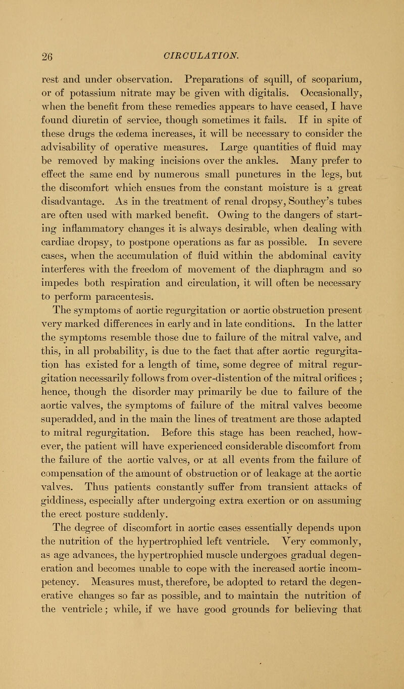 rest and under observation. Preparations of squill, of scoparium, or of potassium nitrate may be given with digitalis. Occasionally, when the benefit from these remedies appears to have ceased, I have found diuretin of service, though sometimes it fails. If in spite of these drugs the oedema increases, it will be necessary to consider the advisability of operative measures. Large quantities of fluid may be removed by making incisions over the ankles. Many prefer to effect the same end by numerous small punctures in the legs, but the discomfort which ensues from the constant moisture is a great disadvantage. As in the treatment of renal dropsy, Southey's tubes are often used with marked benefit. Owing to the dangers of start- ing inflammatory changes it is always desirable, when dealing with cardiac dropsy, to postpone operations as far as possible. In severe cases, when the accumulation of fluid within the abdominal cavity interferes with the freedom of movement of the diaphragm and so impedes both respiration and circulation, it will often be necessary to perform paracentesis. The symptoms of aortic regurgitation or aortic obstruction present very marked differences in early and in late conditions. In the latter the symptoms resemble those due to failure of the mitral valve, and this, in all probability, is due to the fact that after aortic regurgita- tion has existed for a length of time, some degree of mitral regur- gitation necessarily follows from over-distention of the mitral orifices ; hence, though the disorder may primarily be due to failure of the aortic valves, the symptoms of failure of the mitral valves become superadded, and in the main the lines of treatment are those adapted to mitral regurgitation. Before this stage has been reached, how- ever, the patient will have experienced considerable discomfort from the failure of the aortic valves, or at all events from the failure of compensation of the amount of obstruction or of leakage at the aortic valves. Thus patients constantly suffer from transient attacks of giddiness, especially after undergoing extra exertion or on assuming the erect posture suddenly. The degree of discomfort in aortic cases essentially depends upon the nutrition of the hypertrophied left ventricle. Very commonly, as age advances, the hypertrophied muscle undergoes gradual degen- eration and becomes unable to cope with the increased aortic incom- petency. Measures must, therefore, be adopted to retard the degen- erative changes so far as possible, and to maintain the nutrition of the ventricle; while, if we have good grounds for believing that