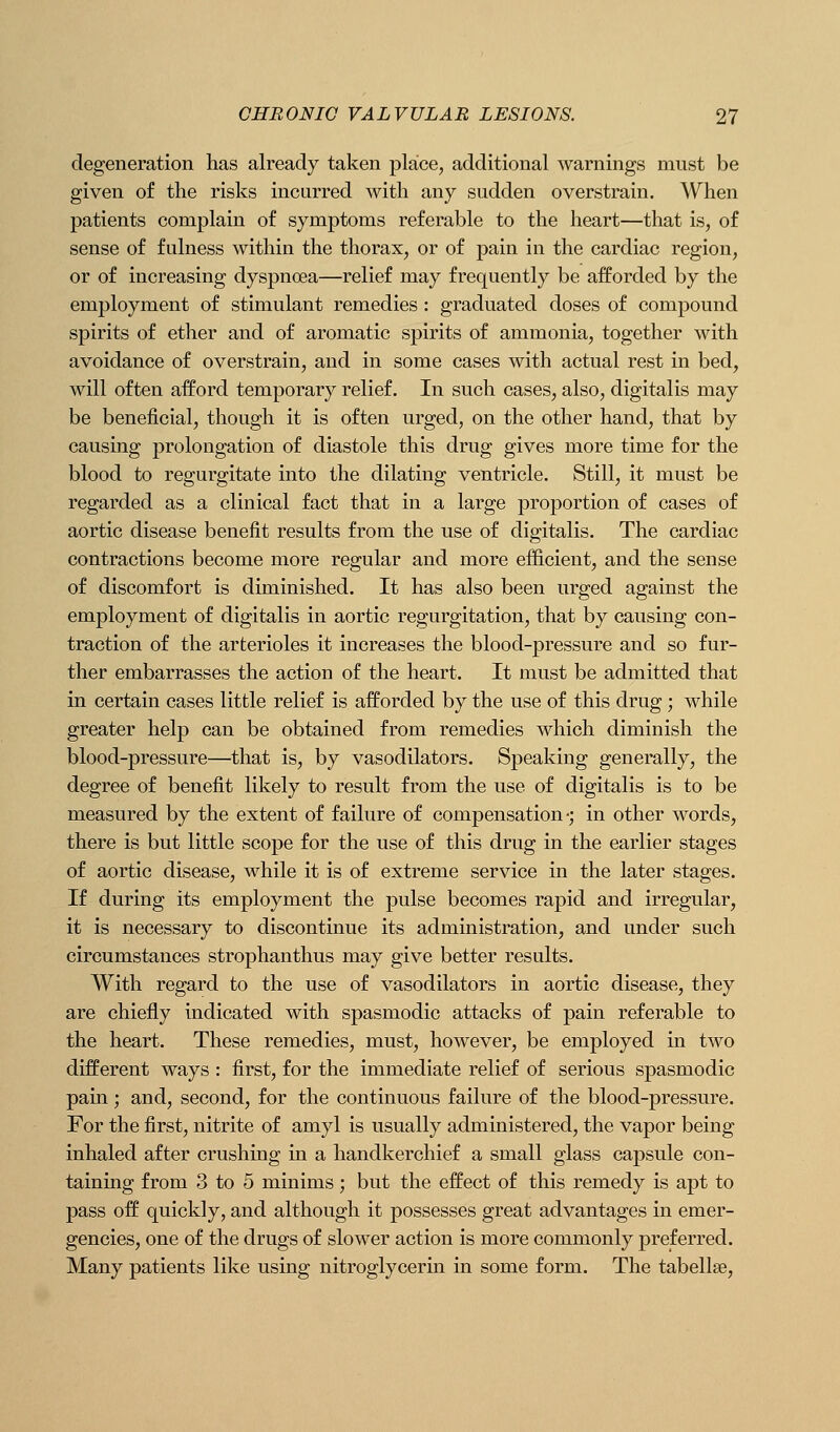 degeneration has already taken place, additional warnings must be given of the risks incurred with any sudden overstrain. When patients complain of symptoms referable to the heart—that is, of sense of fulness within the thorax, or of pain in the cardiac region, or of increasing dyspnoea—relief may frequently be afforded by the employment of stimulant remedies: graduated doses of compound spirits of ether and of aromatic spirits of ammonia, together with avoidance of overstrain, and in some cases with actual rest in bed, will often afford temporary relief. In such cases, also, digitalis may be beneficial, though it is often urged, on the other hand, that by causing prolongation of diastole this drug gives more time for the blood to regurgitate into the dilating ventricle. Still, it must be regarded as a clinical fact that in a large proportion of cases of aortic disease benefit results from the use of digitalis. The cardiac contractions become more regular and more efficient, and the sense of discomfort is diminished. It has also been urged against the employment of digitalis in aortic regurgitation, that by causing con- traction of the arterioles it increases the blood-pressure and so fur- ther embarrasses the action of the heart. It must be admitted that in certain cases little relief is afforded by the use of this drug ; while greater help can be obtained from remedies which diminish the blood-pressure—that is, by vasodilators. Speaking generally, the degree of benefit likely to result from the use of digitalis is to be measured by the extent of failure of compensation-; in other words, there is but little scope for the use of this drug in the earlier stages of aortic disease, while it is of extreme service in the later stages. If during its employment the pulse becomes rapid and irregular, it is necessary to discontinue its administration, and under such circumstances strophanthus may give better results. With regard to the use of vasodilators in aortic disease, they are chiefly indicated with spasmodic attacks of pain referable to the heart. These remedies, must, however, be employed in two different ways : first, for the immediate relief of serious spasmodic pain; and, second, for the continuous failure of the blood-pressure. For the first, nitrite of amyl is usually administered, the vapor being inhaled after crushing in a handkerchief a small glass capsule con- taining from 3 to 5 minims; but the effect of this remedy is apt to pass off quickly, and although it possesses great advantages in emer- gencies, one of the drugs of slower action is more commonly preferred. Many patients like using nitroglycerin in some form. The tabellse.