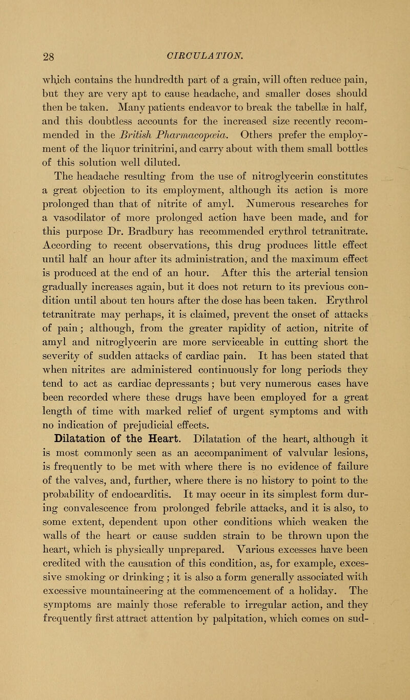 Avhich contains the hundredth part of a grain, will often reduce pain, but they are very apt to cause headache, and smaller doses should then be taken. Many patients endeavor to break the tabellse in half, and this doubtless accounts for the increased size recently recom- mended in the British Pharmacopceia. Others prefer the employ- ment of the liquor trinitrini, and carry about with them small bottles of this solution well diluted. The headache resulting from the use of nitroglycerin constitutes a great objection to its employment, although its action is more prolonged than that of nitrite of amyl. Numerous researches for a vasodilator of more prolonged action have been made, and for this purpose Dr. Bradbury has recommended erythrol tetranitrate. According to recent observations, this drug produces little effect until half an hour after its administration, and the maximum effect is produced at the end of an hour. After this the arterial tension gradually increases again, but it does not return to its previous con- dition until about ten hours after the dose has been taken. Erythrol tetranitrate may perhaps, it is claimed, prevent the onset of attacks of pain; although, from the greater rapidity of action, nitrite of amyl and nitroglycerin are more serviceable in cutting short the severity of sudden attacks of cardiac pain. It has been stated that when nitrites are administered continuously for long periods they tend to act as cardiac depressants; but very numerous cases have been recorded where these drugs have been employed for a great length of time with marked relief of urgent symptoms and with no indication of prejudicial effects. Dilatation of the Heart. Dilatation of the heart, although it is most commonly seen as an accompaniment of valvular lesions, is frequently to be met with where there is no evidence of failure of the valves, and, further, where there is no history to point to the probability of endocarditis. It may occur in its simplest form dur- ing convalescence from prolonged febrile attacks, and it is also, to some extent, dependent upon other conditions which weaken the walls of the heart or cause sudden strain to be thrown upon the heart, which is physically unprepared. Various excesses have been credited with the causation of this condition, as, for example, exces- sive smoking or drinking; it is also a form generally associated with excessive mountaineering at the commencement of a holiday. The symptoms are mainly those referable to irregular action, and they frequently first attract attention by palpitation, which comes on sud-