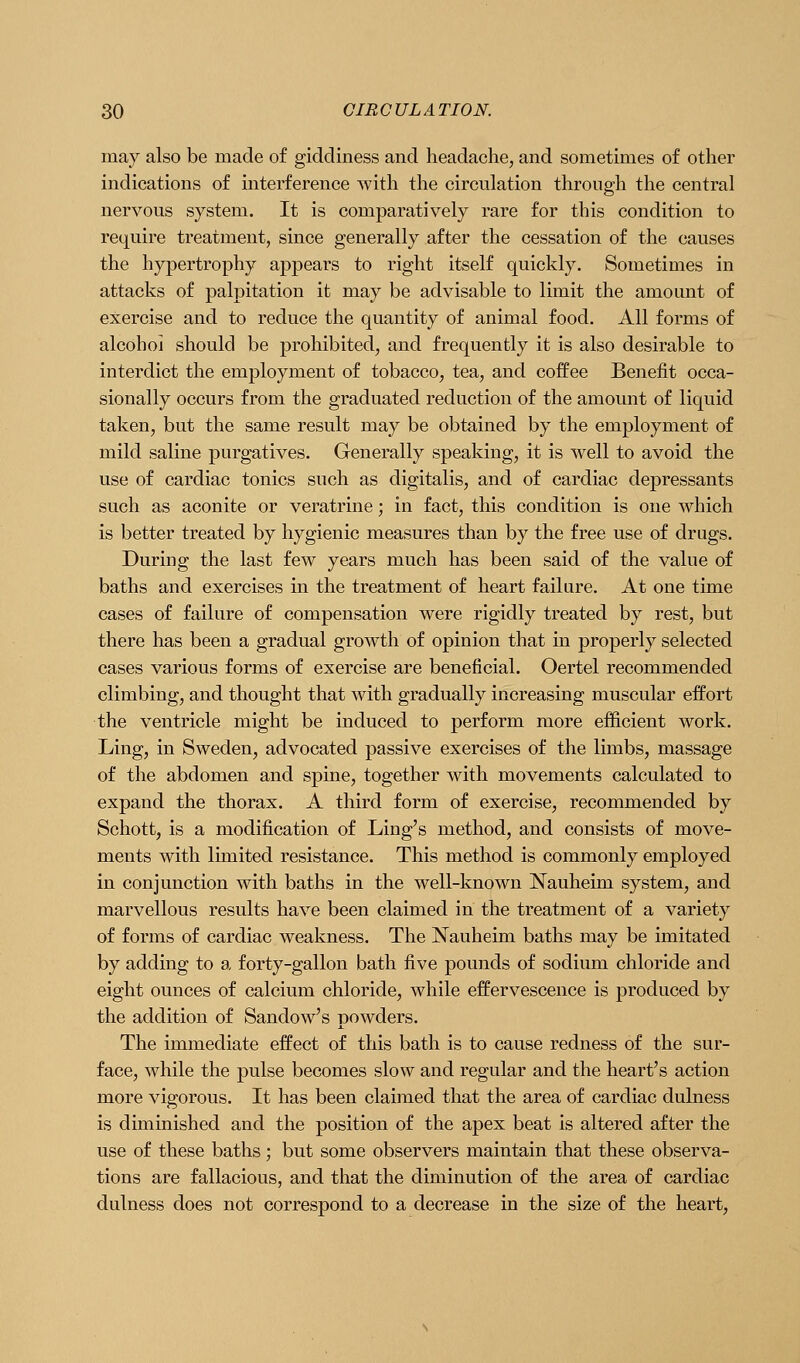 may also be made of giddiness and headache, and sometimes of other indications of interference with the circulation through the central nervous system. It is comparatively rare for this condition to require treatment, since generally after the cessation of the causes the hypertrophy appears to right itself quickly. Sometimes in attacks of palpitation it may be advisable to limit the amount of exercise and to reduce the quantity of animal food. All forms of alcohol should be prohibited, and frequently it is also desirable to interdict the employment of tobacco, tea, and coffee Benefit occa- sionally occurs from the graduated reduction of the amount of liquid taken, but the same result may be obtained by the employment of mild saline purgatives. Generally speaking, it is well to avoid the use of cardiac tonics such as digitalis, and of cardiac depressants such as aconite or veratrine; in fact, this condition is one which is better treated by hygienic measures than by the free use of drugs. During the last few years much has been said of the value of baths and exercises in the treatment of heart failure. At one time cases of failure of compensation were rigidly treated by rest, but there has been a gradual growth of opinion that in properly selected cases various forms of exercise are beneficial. Oertel recommended climbing, and thought that with gradually increasing muscular effort the ventricle might be induced to perform more efficient work. Ling, in Sweden, advocated passive exercises of the limbs, massage of the abdomen and spine, together with movements calculated to expand the thorax. A third form of exercise, recommended by Schott, is a modification of Ling's method, and consists of move- ments with limited resistance. This method is commonly employed in conjunction with baths in the well-known Nauheim system, and marvellous results have been claimed in the treatment of a variety of forms of cardiac weakness. The Nauheim baths may be imitated by adding to a forty-gallon bath five pounds of sodium chloride and eight ounces of calcium chloride, while effervescence is produced by the addition of Sandow's powders. The immediate effect of this bath is to cause redness of the sur- face, while the pulse becomes slow and regular and the heart's action more vigorous. It has been claimed that the area of cardiac dulness is diminished and the position of the apex beat is altered after the use of these baths; but some observers maintain that these observa- tions are fallacious, and that the diminution of the area of cardiac dulness does not correspond to a decrease in the size of the heart,
