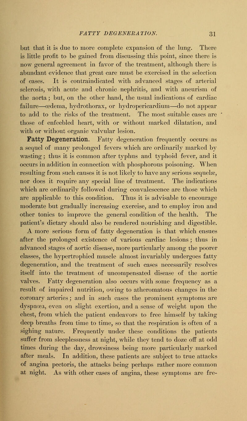 but that it is due to more complete expansion of the lung. There is little profit to be gained from discussing this point, since there is now general agreement in favor of the treatment, although there is abundant evidence that great care must be exercised in the selection of cases. It is coutraindicated with advanced stages of arterial sclerosis, with acute and chronic nephritis, and with aneurism of the aorta; but, on the other hand, the usual indications of cardiac failure—oedema, hydrothorax, or hydropericardium—do not appear to add to the risks of the treatment. The most suitable cases are those of enfeebled heart, with or without marked dilatation, and with or without organic valvular lesion. Fatty Degeneration. Fatty degeneration frequently occurs as a sequel of many prolonged fevers which are ordinarily marked by wasting; thus it is common after typhus and typhoid fever, and it occurs in addition in connection with phosphorous poisoning. When resulting from such causes it is not likely to have any serious sequelae, nor does it require any special line of treatment. The indications which are ordinarily followed during convalescence are those which are applicable to this condition. Thus it is advisable to encourage moderate but gradually increasing exercise, and to employ iron and other tonics to improve the general condition of the health. The patient's dietary should also be rendered nourishing and digestible. A more serious form of fatty degeneration is that which ensues after the prolonged existence of various cardiac lesions; thus in advanced stages of aortic disease, more particularly among the poorer classes, the hypertrophied muscle almost invariably undergoes fatty degeneration, and the treatment of such cases necessarily resolves itself into the treatment of uncompensated disease of the aortic valves. Fatty degeneration also occurs with some frequency as a result of impaired nutrition, owing to atheromatous changes in the coronary arteries; and in such cases the prominent symptoms are dyspncea, even on slight exertion, and a sense of weight upon the chest, from which the patient endeavors to free himself by taking deep breaths from time to time, so that the respiration is often of a sighing nature. Frequently under these conditions the patients suffer from sleeplessness at night, while they tend to doze off at odd times during the day, drowsiness being more particularly marked after meals. In addition, these patients are subject to true attacks of angina pectoris, the attacks being perhaps rather more common at night. As with other cases of angina, these symptoms are fre-