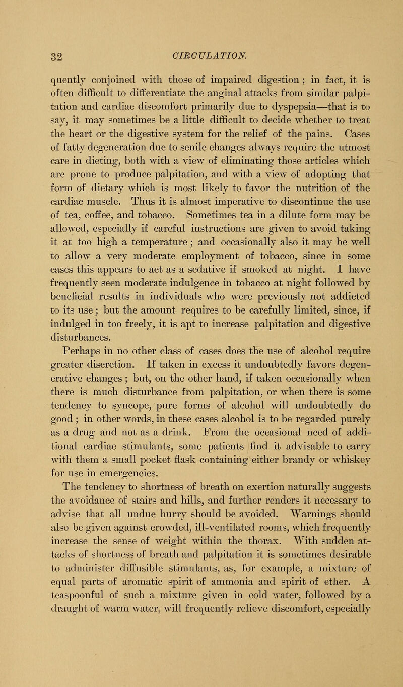 qaently conjoined with those of impaired digestion ; in fact, it is often diflficult to differentiate the anginal attacks from similar palpi- tation and cardiac discomfort primarily due to dyspepsia—that is to say, it may sometimes be a little difficult to decide whether to treat the heart or the digestive system for the relief of the pains. Cases of fatty degeneration due to senile changes always require the utmost care in dieting, both with a view of eliminating those articles which are prone to produce palpitation, and with a view of adopting that form of dietary which is most likely to favor the nutrition of the cardiac muscle. Thus it is almost imperative to discontinue the use of tea, coffee, and tobacco. Sometimes tea in a dilute form may be allowed, especially if careful instructions are given to avoid taking it at too high a temperature; and occasionally also it may be well to allow a very moderate employment of tobacco, since in some cases this appears to act as a sedative if smoked at night. I have frequently seen moderate indulgence in tobacco at night followed by beneficial results in individuals who were previously not addicted to its use; but the amount requires to be carefully limited, since, if indulged in too freely, it is apt to increase palpitation and digestive disturbances. Perhaps in no other class of cases does the use of alcohol require greater discretion. If taken in excess it undoubtedly favors degen- erative changes; but, on the other hand, if taken occasionally when there is much disturbance from palpitation, or when there is some tendency to syncope, pure forms of alcohol will undoubtedly do good ; in other words, in these cases alcohol is to be regarded purely as a drug and not as a drink. From the occasional need of addi- tional cardiac stimulants, some patients find it advisable to carry with them a small pocket flask containing either brandy or whiskey for use in emergencies. The tendency to shortness of breath on exertion naturally suggests the avoidance of stairs and hills, and further renders it necessary to advise that all undue hurry should be avoided. Warnings should also be given against crowded, ill-ventilated rooms, which frequently increase the sense of weight within the thorax. With sudden at- tacks of shortness of breath and palpitation it is sometimes desirable to administer diffusible stimulants, as, for example, a mixture of equal parts of aromatic spirit of ammonia and spirit of ether. A teaspoonful of such a mixture given in cold water, followed by a draught of warm water, will frequently relieve discomfort, especially