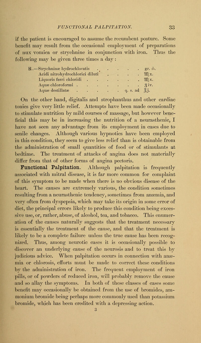if the patient is encouraged to assume the recumbent posture. Some benefit may result from the occasional employment of preparations of nux vomica or strychnine in conjunction with iron. Thus the following may be given three times a day : ii •—Stryclininse hydrochloratis Acidi nitrohydrochlorici diluti Liquoris ferri chloridi Aquae chloroformi . Aquse destillatae . gr. f^. ad .Ij. On the other hand; digitalis and strophanthus and other cardiac tonics give very little relief. Attempts have been made occasionally to stimulate nutrition by mild courses of massage, but however bene- ficial this may be in increasing the nutrition of a neurasthenic, I have not seen any advantage from its employment in cases due to senile changes. Although various hypnotics have been employed in this condition, they seem to give less relief than is obtainable from the administration of small quantities of food or of stimulants at bedtime. The treatment of attacks of angina does not materially differ from that of other forms of angina pectoris. Functional Palpitation. Although palpitation is frequently associated with mitral disease, it is far more common for complaint of this symptom to be made when there is no obvious disease of the heart. The causes are extremely various, the condition sometimes resulting from a neurasthenic tendency, sometimes from anaemia, and very often from dyspepsia, which may take its origin in some error of diet, the principal errors likely to produce this condition being exces- sive use, or, rather, abuse, of alcohol, tea, and tobacco. This enumer- ation of the causes naturally suggests that the treatment necessary is essentially the treatment of the cause, and that the treatment is likely to be a complete failure unless the true cause has been recog- nized. Thus, among neurotic cases it is occasionally possible to discover an underlying cause of the neurosis and to treat this by judicious advice. When palpitation occurs in connection with aiise- mia or chlorosis, efforts must be made to correct these conditions by the administration of iron. The frequent employment of iron pills, or of powders of reduced iron, will probably remove the cause and so allay the symptoms. In both of these classes of cases some benefit may occasionally be obtained from the use of bromides, am- monium bromide being perhaps more commonly used than potassium bromide, which has been credited with a depressing action. 3