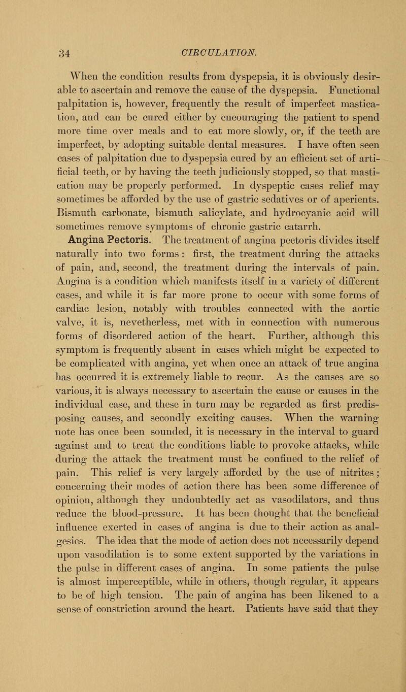 When the condition results from dyspepsia, it is obviously desir- able to ascertain and remove the cause o£ the dyspepsia. Functional palpitation is, however, frequently the result of imperfect mastica- tion, and can be cured either by encouraging the patient to spend more time over meals and to eat more slowly, or, if the teeth are imperfect, by adopting suitable dental measures. I have often seen cases of palpitation due to dyspepsia cured by an efficient set of arti- ficial teeth, or by having the teeth judiciously stopped, so that masti- cation may be properly performed. In dyspeptic cases relief may sometimes be afforded by the use of gastric sedatives or of aperients. Bismuth carbonate, bismuth salicylate, and hydrocyanic acid will sometimes remove symptoms of chronic gastric catarrh. Angina Pectoris. The treatment of angina pectoris divides itself naturally into two forms : first, the treatment during the attacks of pain, and, second, the treatment during the intervals of pain. Angina is a condition which manifests itself in a variety of different cases, and while it is far more prone to occur with some forms of cardiac lesion, notably with troubles connected with the aortic valve, it is, nevetherless, met with in connection with numerous forms of disordered action of the heart. Further, although this symptom is frequently absent in cases which might be expected to be complicated v^th angina, yet when once an attack of true angina has occurred it is extremely liable to recur. As the causes are so various, it is always necessary to ascertain the cause or causes in the individual case, and these in turn may be regarded as first predis- posing causes, and secondly exciting causes. When the warning note has once been sounded, it is necessary in the interval to guard against and to treat the conditions liable to provoke attacks, while during the attack the treatment must be confined to the relief of pain. This relief is very largely afforded by the use of nitrites; concerning their modes of action there has been some difference of opinion, although they undoubtedly act as vasodilators, and thus reduce the blood-pressure. It has been thought that the beneficial influence exerted in cases of angina is due to their action as anal- gesics. The idea that the mode of action does not necessarily depend upon vasodilation is to some extent supported by the variations in the pulse in different cases of angina. In some patients the pulse is almost imperceptible, while in others, though regular, it appears to be of high tension. The pain of angina has been likened to a sense of constriction around the heart. Patients have said that they