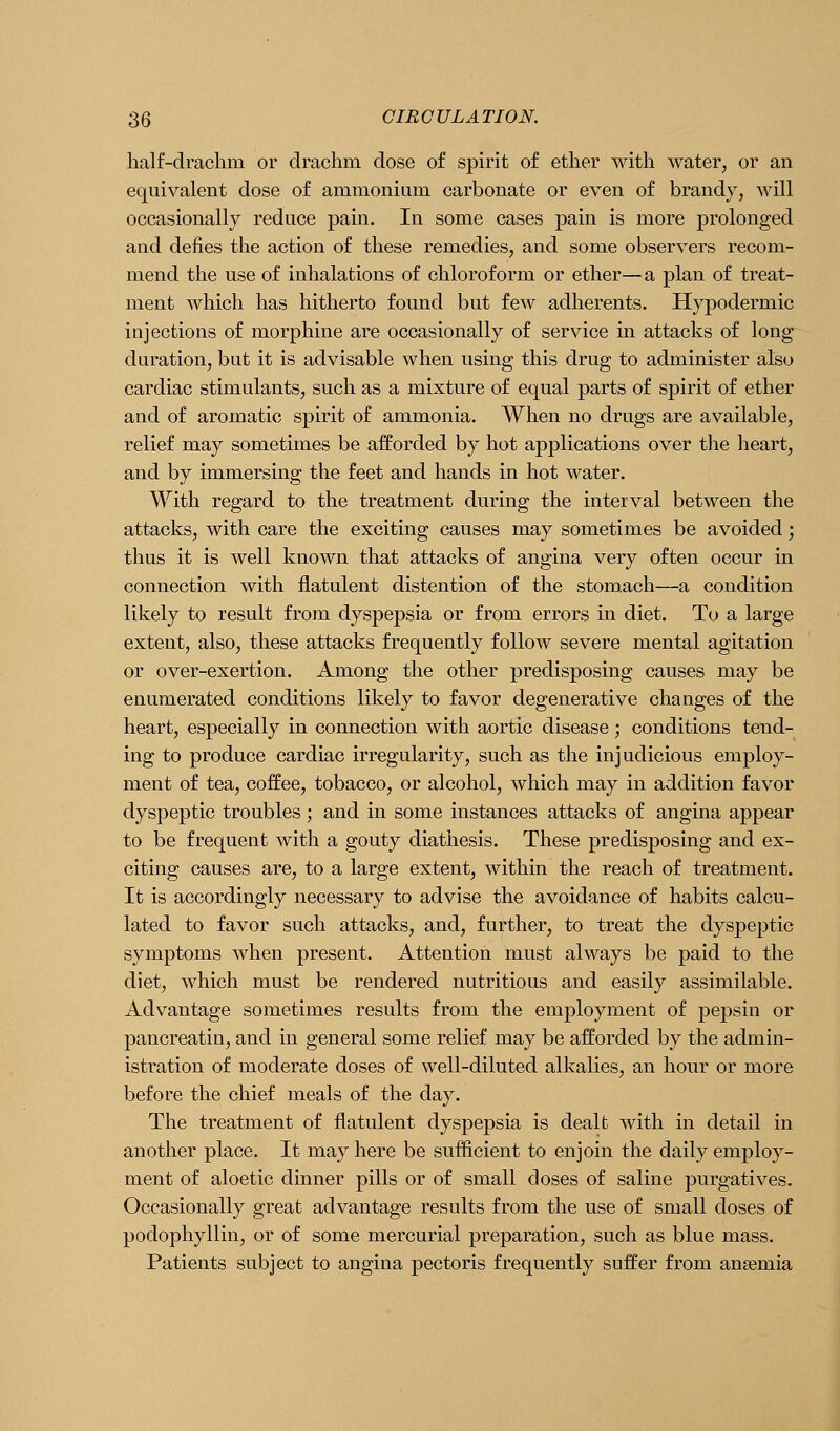 lialf-drachm or drachm dose of spirit of ether with water, or an equivalent dose of ammonium carbonate or even of brandy, will occasionally reduce pain. In some cases pain is more prolonged and defies the action of these remedies, and some observers recom- mend the use of inhalations of chloroform or ether—a plan of treat- ment which has hitherto found but few adherents. Hypodermic injections of morphine are occasionally of service in attacks of long duration, but it is advisable when using this drug to administer also cardiac stimulants, such as a mixture of equal parts of spirit of ether and of aromatic spirit of ammonia. When no drugs are available, relief may sometimes be afforded by hot applications over the heart, and by immersing the feet and hands in hot water. With regard to the treatment during the interval between the attacks, with care the exciting causes may sometimes be avoided; thus it is Avell known that attacks of angina very often occur in connection with flatulent distention of the stomach—a condition likely to result from dyspepsia or from errors in diet. To a large extent, also, these attacks frequently follow severe mental agitation or over-exertion. Among the other predisposing causes may be enumerated conditions likely to favor degenerative changes of the heart, especially in connection with aortic disease ; conditions tend- ing to produce cardiac irregularity, such as the injudicious employ- ment of tea, coffee, tobacco, or alcohol, which may in addition favor dyspeptic troubles ; and in some instances attacks of angina appear to be frequent with a gouty diathesis. These predisposing and ex- citing causes are, to a large extent, within the reach of treatment. It is accordingly necessary to advise the avoidance of habits calcu- lated to favor such attacks, and, further, to treat the dyspeptic symptoms when present. Attention must always be paid to the diet, which must be rendered nutritious and easily assimilable. Advantage sometimes results from the employment of pepsin or pancreatin, and in general some relief may be afforded by the admin- istration of moderate doses of well-diluted alkalies, an hour or more before the chief meals of the day. The treatment of flatulent dyspepsia is dealt with in detail in another place. It may here be suflicient to enjoin the daily employ- ment of aloetic dinner pills or of small doses of saline purgatives. Occasionally great advantage results from the use of small doses of podophyllin, or of some mercurial preparation, such as blue mass. Patients subject to angina pectoris frequently suffer from anaemia