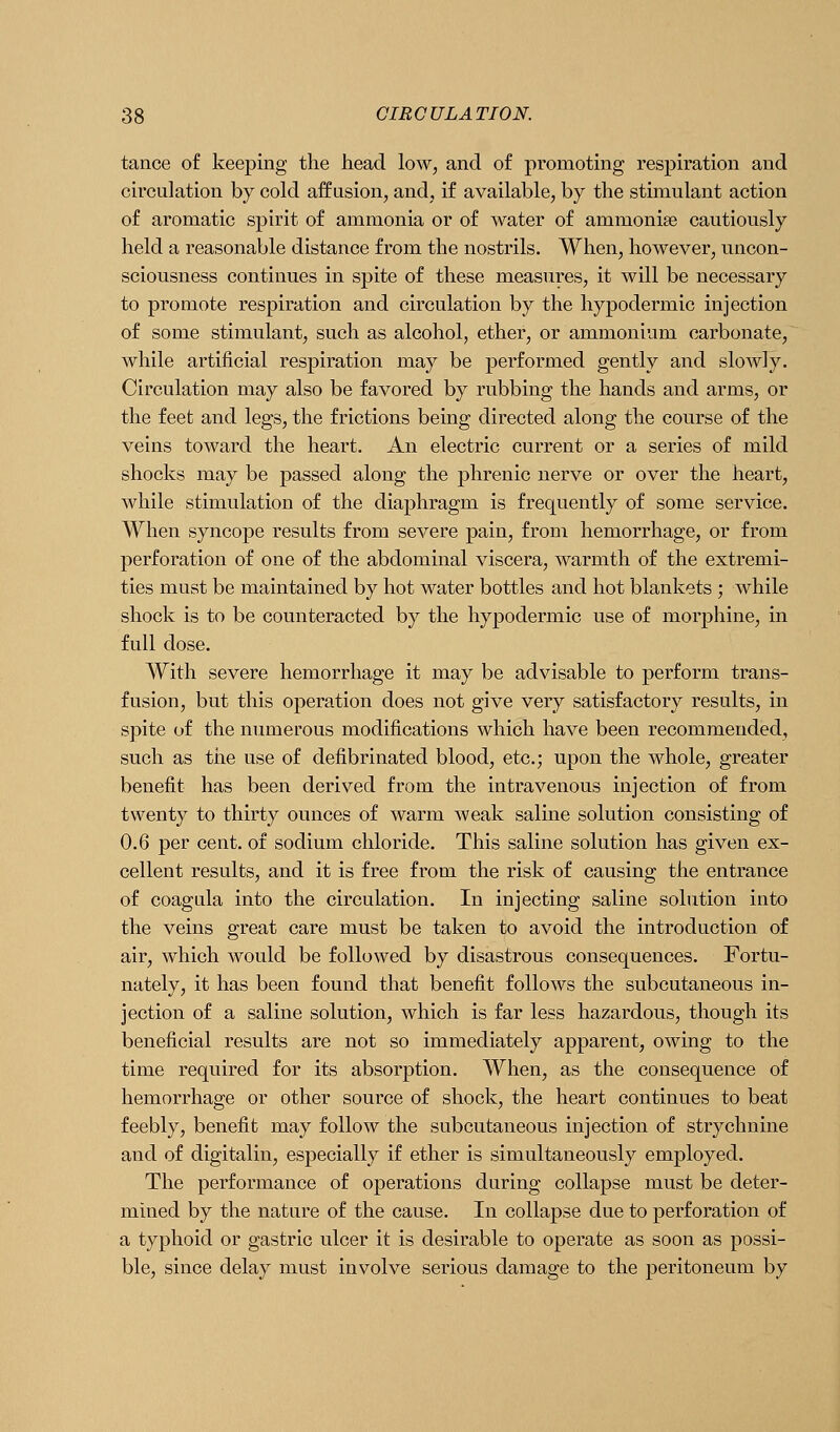 tance of keeping the head low, and of promoting respiration and circulation by cold affusion, and, if available, by the stimulant action of aromatic spirit of ammonia or of water of ammonise cautiously held a reasonable distance from the nostrils. When, however, uncon- sciousness continues in spite of these measures, it will be necessary to promote respiration and circulation by the hypodermic injection of some stimulant, such as alcohol, ether, or ammonium carbonate, ~ while artificial respiration may be performed gently and slowly. Circulation may also be favored by rubbing the hands and arms, or the feet and legs, the frictions being directed along the course of the veins toward the heart. An electric current or a series of mild shocks may be passed along the phrenic nerve or over the heart, while stimulation of the diaphragm is frequently of some service. When syncope results from severe pain, from hemorrhage, or from perforation of one of the abdominal viscera, warmth of the extremi- ties must be maintained by hot water bottles and hot blankets ; while shock is to be counteracted by the hypodermic use of morphine, in full dose. With severe hemorrhage it may be advisable to perform trans- fusion, but this operation does not give very satisfactory results, in spite of the numerous modifications which have been recommended, such as the use of defibrinated blood, etc.; upon the whole, greater benefit has been derived from the intravenous injection of from twenty to thirty ounces of warm weak saline solution consisting of 0.6 per cent, of sodium chloride. This saline solution has given ex- cellent results, and it is free from the risk of causing the entrance of coagula into the circulation. In injecting saline solution into the veins great care must be taken to avoid the introduction of air, which would be followed by disastrous consequences. Fortu- nately, it has been found that benefit follows the subcutaneous in- jection of a saline solution, which is far less hazardous, though its beneficial results are not so immediately apparent, owing to the time required for its absorption. When, as the consequence of hemorrhage or other source of shock, the heart continues to beat feebly, benefit may follow the subcutaneous injection of strychnine and of digitalin, especially if ether is simultaneously employed. The performance of operations during collapse must be deter- mined by the nature of the cause. In collapse due to perforation of a typhoid or gastric ulcer it is desirable to operate as soon as possi- ble, since delay must involve serious damage to the peritoneum by