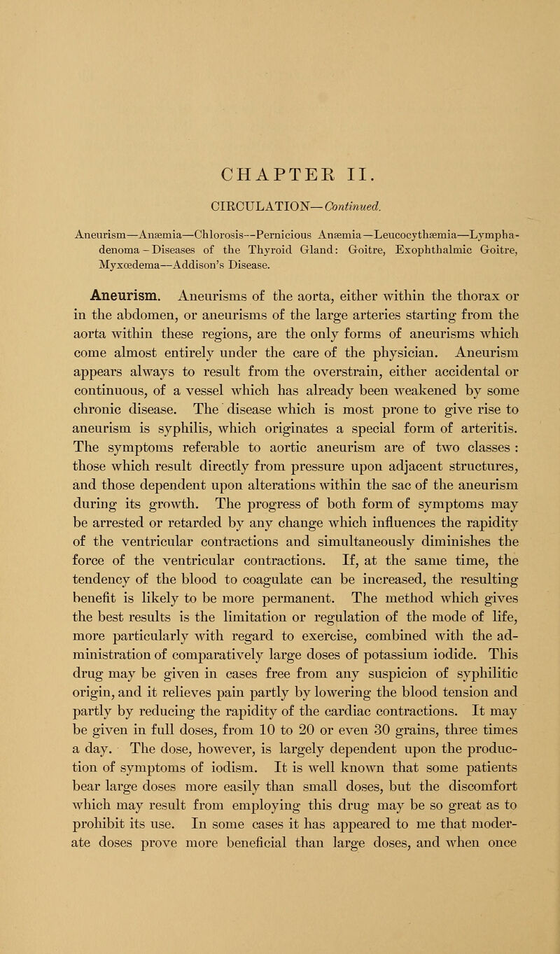 CHAPTEE II. CIRCULATION—Cb^^mwed Aneurism—Ansemia—Chlorosis—Pernicious Anaemia—Leucocythsemia—Lympha- denoma - Diseases of the Thyroid Gland: Goitre, Exophthalmic Goitre, Myxoedema—Addison's Disease. Aneurism. Aneurisms of the aorta, either within the thorax or in the abdomen, or aneurisms of the large arteries starting from the aorta within these regions, are the only forms of aneurisms which come almost entirely under the care of the physician. Aneurism appears always to result from the overstrain, either accidental or continuous, of a vessel which has already been weakened by some chronic disease. The disease which is most prone to give rise to aneurism is syphilis, which originates a special form of arteritis. The symptoms referable to aortic aneurism are of two classes : those which result directly from pressure upon adjacent structures, and those dependent upon alterations within the sac of the aneurism during its growth. The progress of both form of symptoms may be arrested or retarded by any change which influences the rapidity of the ventricular contractions and simultaneously diminishes the force of the ventricular contractions. If, at the same time, the tendency of the blood to coagulate can be increased, the resulting benefit is likely to be more permanent. The method which gives the best results is the limitation or regulation of the mode of life, more particularly with regard to exercise, combined with the ad- ministration of comparatively large doses of potassium iodide. This drug may be given in cases free from any suspicion of syphilitic origin, and it relieves pain partly by lowering the blood tension and partly by reducing the rapidity of the cardiac contractions. It may be given in full doses, from 10 to 20 or even 30 grains, three times a day. The dose, however, is largely dependent upon the produc- tion of symptoms of iodism. It is well known that some patients bear large doses more easily than small doses, but the discomfort which may result from employing this drug may be so great as to prohibit its use. In some cases it has appeared to me tha,t moder- ate doses prove more beneficial than large doses, and when once