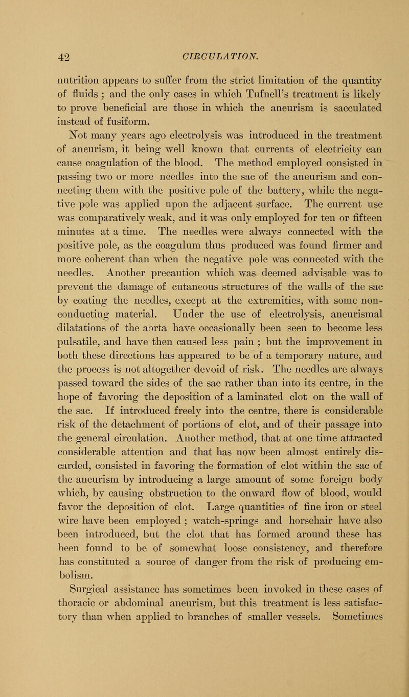 nutrition appears to suffer from the strict limitation of the quantity of fluids ; and the only cases in which Tufnell's treatment is likely to prove beneficial are those in which the aneurism is sacculated instead of fusiform. Not many years ago electrolysis was introduced in the treatment of aneurism, it being well known that currents of electricity can cause coagulation of the blood. The method employed consisted in passing two or more needles into the sac of the aneurism and con- necting them with the positive pole of the battery, while the nega- tive pole was applied upon the adjacent surface. The current use was comparatively weak, and it was only employed for ten or fifteen minutes at a time. The needles were always connected with the positive pole, as the coagulum thus produced was found firmer and more coherent than when the negative pole was connected with the needles. Another precaution which was deemed advisable was to prevent the damage of cutaneous structures of the walls of the sac by coating the needles, except at the extremities, with some non- conducting material. Under the use of electrolysis, aneurismal dilatations of the aorta have occasionally been seen to become less pulsatile, and have then caused less pain ; but the improvement in both these directions has appeared to be of a temporary nature, and the process is not altogether devoid of risk. The needles are always passed toward the sides of the sac rather than into its centre, in the hope of favoring the deposition of a laminated clot on the wall of the sac. If introduced freely into the centre, there is considerable risk of the detachment of portions of clot, and of their passage into the general circulation. Another method, that at one time attracted considerable attention and that has now been almost entirely dis- carded, consisted in fav^oring the formation of clot within the sac of the aneurism by introducing a large amount of some foreign body which, by causing obstruction to the onward flow of blood, would favor the deposition of clot. Large quantities of fine iron or steel wire have been employed ; watch-springs and horsehair have also been introduced, but the clot that has formed around these has been found to be of somewhat loose consistency, and therefore has constituted a source of danger from the risk of producing em- bolism. Surgical assistance has sometimes been invoked in these cases of thoracic or abdominal aneurism, but this treatment is less satisfac- tory than when applied to branches of smaller vessels. Sometimes