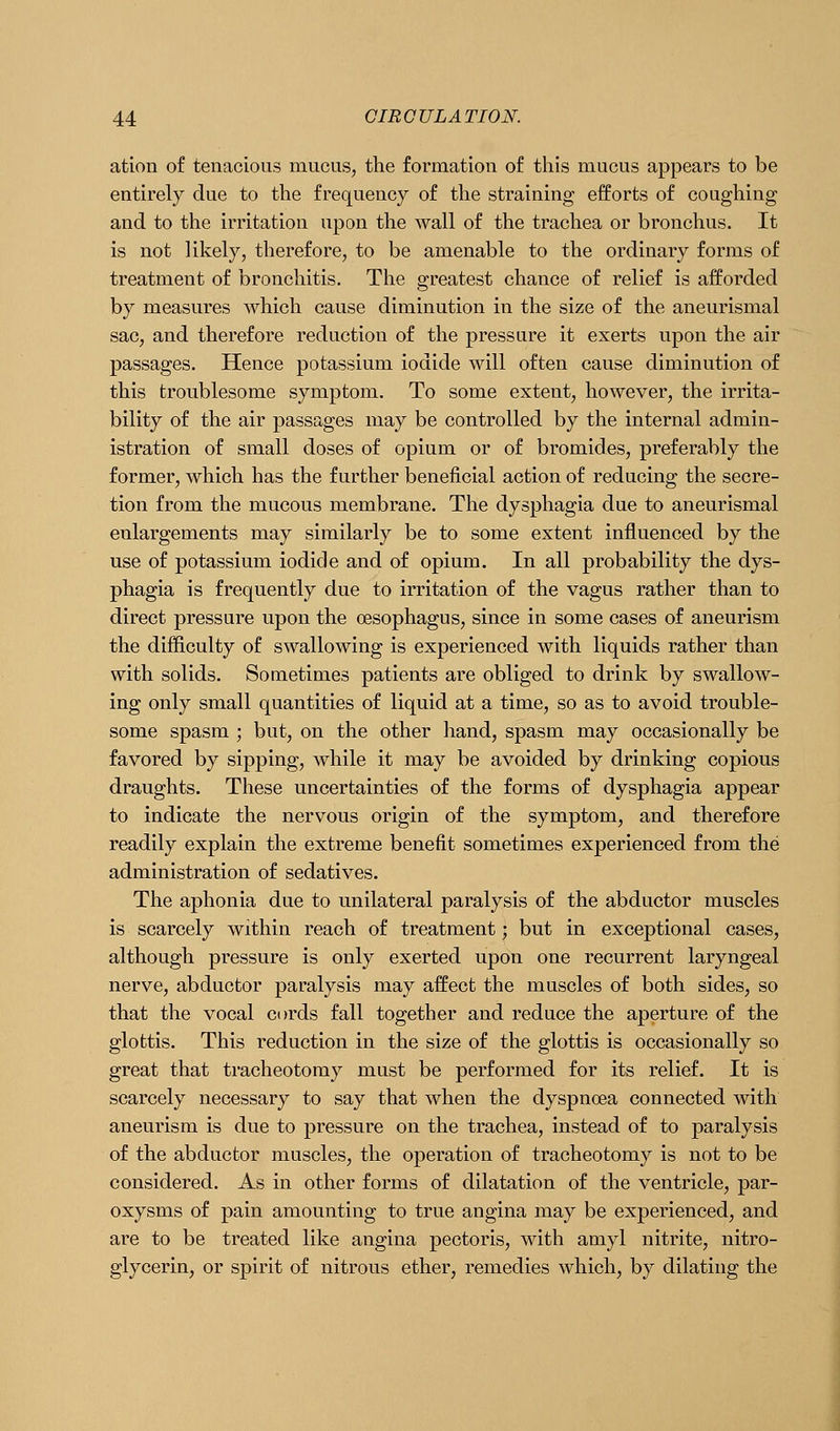 ation of tenacious mucus, the formation of this mucus appears to be entirely due to the frequency of the straining efforts of coughing and to the irritation upon the wall of the trachea or bronchus. It is not likely, therefore, to be amenable to the ordinary forms of treatment of bronchitis. The greatest chance of relief is afforded by measures which cause diminution in the size of the aneurismal sac, and therefore reduction of the pressure it exerts upon the air passages. Hence potassium iodide will often cause diminution of this troublesome symptom. To some extent, however, the irrita- bility of the air passages may be controlled by the internal admin- istration of small doses of opium or of bromides, preferably the former, which has the further beneficial action of reducing the secre- tion from the mucous membrane. The dysphagia due to aneurismal enlargements may similarly be to some extent influenced by the use of potassium iodide and of opium. In all probability the dys- phagia is frequently due to irritation of the vagus rather than to direct pressure upon the oesophagus, since in some cases of aneurism the difficulty of swallowing is experienced with liquids rather than with solids. Sometimes patients are obliged to drink by swallow- ing only small quantities of liquid at a time, so as to avoid trouble- some spasm ; but, on the other hand, spasm may occasionally be favored by sipping, while it may be avoided by drinking copious draughts. These uncertainties of the forms of dysphagia appear to indicate the nervous origin of the symptom, and therefore readily explain the extreme benefit sometimes experienced from the administration of sedatives. The aphonia due to unilateral paralysis of the abductor muscles is scarcely within reach of treatment; but in exceptional cases, although pressure is only exerted upon one recurrent laryngeal nerve, abductor paralysis may affect the muscles of both sides, so that the vocal cords fall together and reduce the aperture of the glottis. This reduction in the size of the glottis is occasionally so great that ti'acheotomy must be performed for its relief. It is scarcely necessary to say that when the dyspnoea connected with aneurism is due to pressure on the trachea, instead of to paralysis of the abductor muscles, the operation of tracheotomy is not to be considered. As in other forms of dilatation of the ventricle, par- oxysms of pain amounting to true angina may be experienced, and are to be treated like angina pectoris, with amyl nitrite, nitro- glycerin, or spirit of nitrous ether, remedies which, by dilating the