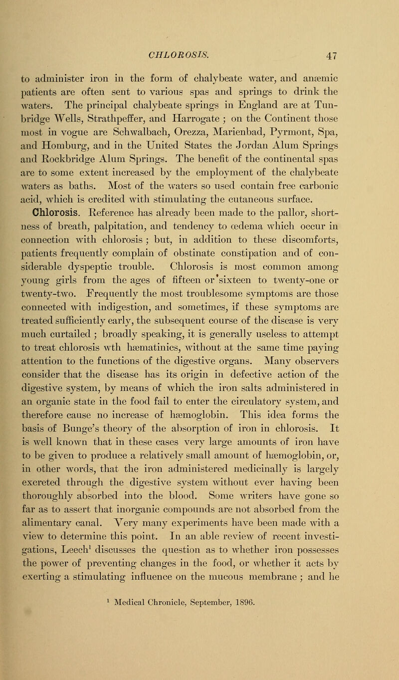 to administer iron in the form of chalybeate water, and anaemic patients are often sent to various spas and springs to drink the waters. The principal chalybeate springs in England are at Tun- bridge Wells, Strathpeffer, and Harrogate ; on the Continent those most in vogue are Schwalbach, Orezza, Marienbad, Pyrmont, Spa, and Homburg, and in the United States the Jordan Alum Springs and Rockbridge Alum Springs. The benefit of the continental spas are to some extent increased by the employment of the chalybeate waters as baths. Most of the waters so used contain free carbonic acid, which is credited with stimulating the cutaneous surface. Chlorosis. Reference has already been made to the pallor, short- ness of breath, palpitation, and tendency to oedema which occur in connection with chlorosis ; but, in addition to these discomforts, patients frequently complain of obstinate constipation and of con- siderable dyspeptic trouble. Chlorosis is most common among young girls from the ages of fifteen or'sixteen to twenty-one or twenty-two. Frequently the most troublesome symptoms are those connected with indigestion, and sometimes, if these symptoms are treated sufficiently early, the subsequent course of the disease is very much curtailed ; broadly speaking, it is generally useless to attempt to treat chlorosis wth hsematinics, without at the same time paying attention to the functions of the digestive organs. Many observers consider that the disease has its origin in defective action of the digestive system, by means of which the iron salts administered in an organic state in the food fail to enter the circulatory system, and therefore cause no increase of haemoglobin. This idea forms the basis of Bunge's theory of the absorption of iron in chlorosis. It is well known that in these cases very large amounts of iron have to be given to produce a relatively small amount of haemoglobin, or, in other words, that the iron administered medicinally is largely excreted through the digestive system without ever having been thoroughly absorbed into the blood. Some writers have gone so far as to assert that inorganic compounds are not absorbed from the alimentary canal. Very many experiments have been made with a view to determine this point. In an able review of recent investi- gations, Leech^ discusses the question as to whether iron possesses the power of preventing changes in the food, or whether it acts by exerting a stimulating influence on the mucous membrane ; and he ^ Medical Chronicle, September, 1896.