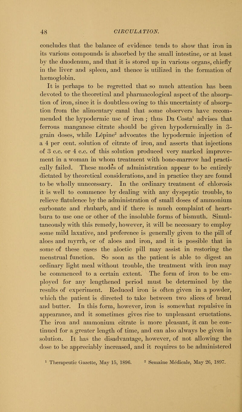 concludes that the balance of evidence tends to show that iron in its various compounds is absorbed by the small intestine, or at least by the duodenum, and that it is stored up in various organs, chiefly in the liver and spleen, and thence is utilized in the formation of haemoglobin. It is perhaps to be regretted that so much attention has been devoted to the theoretical and pharmacological aspect of the absorp- tion of iron, since it is doubtless owing to this uncertainty of absorp- tion from the alimentary canal that some observers have recom- mended the hypodermic use of iron ; thus Da Costa^ advises that ferrous manganese citrate should be given hypodermically in 3- grain doses, while L§pine^ advocates the hypodermic injection of a 4 per cent, solution of citrate of iron, and asserts that injections of 3 o.c. or 4 c.c. of this solution produced very marked improve- ment in a woman in whom treatment with bone-marrow had practi- cally failed. These modes of administration appear to be entirely dictated by theoretical considerations, and in practice they are found to be wholly unnecessary. In the ordinary treatment of chlorosis it is well to commence by dealing with any dyspeptic trouble, to relieve flatulence by the administration of small doses of ammonium carbonate and rhubarb, and if there is much complaint of heart- burn to use one or other of the insoluble forms of bismuth. Simul- taneously with this remedy, however, it will be necessary to employ some mild laxative, and preference is generally given to the pill of aloes and myrrh, or of aloes and iron, and it is possible that in some of these cases the aloetic pill may assist in restoring the menstrual function. So soon as the patient is able to digest an ordinary light meal without trouble, the treatment with iron may be commenced to a certain extent. The form of iron to be em- ployed for any lengthened period must be determined by the results of experiment. Reduced iron is often given in a powder, which the patient is directed to take between two slices of bread and butter. In this form, however, iron is somewhat repulsive in appearance, and it sometimes gives rise to unpleasant eructations. The iron and ammonium citrate is more pleasant, it can be con- tinued for a greater length of time, and can also always be given in solution. It has the disadvantage, however, of not allowing the dose to be appreciably increased, and it requires to be administered 1 Therapeutic Gazette, May 15, 1896. ^ gemaine Medicale, May 26, 1897.
