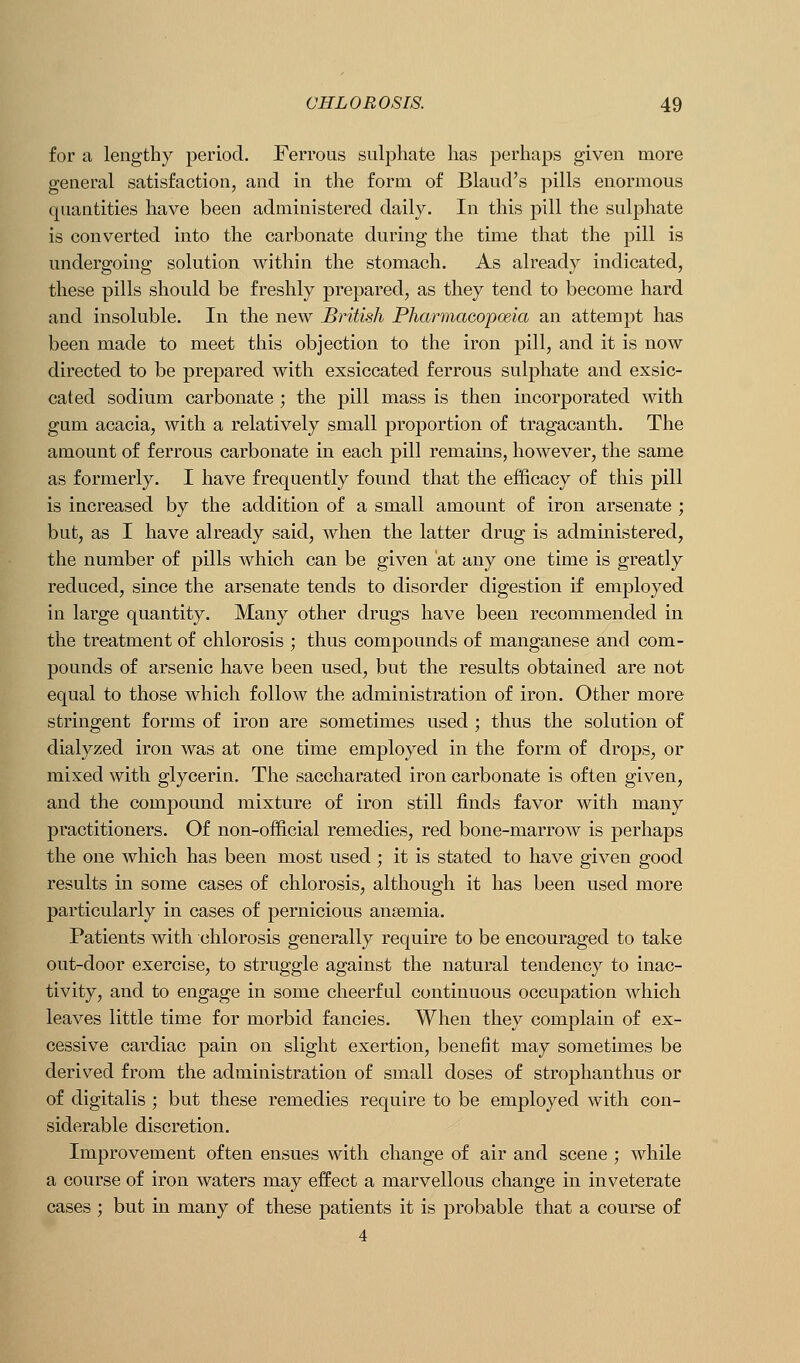 for a lengthy period. Ferrous sulphate has perhaps given more general satisfaction, and in the form of Bland's pills enormous quantities have been administered daily. In this pill the sulphate is converted into the carbonate during the time that the pill is undergoing solution within the stomach. As already indicated, these pills should be freshly prepared, as they tend to become hard and insoluble. In the new British Pharmacopceia an attempt has been made to meet this objection to the iron pill, and it is now directed to be prepared with exsiccated ferrous sulj)hate and exsic- cated sodium carbonate ; the pill mass is then incorporated with gum acacia, with a relatively small proportion of tragacanth. The amount of ferrous carbonate in each pill remains, however, the same as formerly. I have frequently found that the efficacy of this pill is increased by the addition of a small amount of iron arsenate ; but, as I have already said, when the latter drug is administered, the number of pills which can be given at any one time is greatly reduced, since the arsenate tends to disorder digestion if employed in large quantity. Many other drugs have been recommended in the treatment of chlorosis ; thus compounds of manganese and com- pounds of arsenic have been used, but the results obtained are not equal to those which follow the administration of iron. Other more stringent forms of iron are sometimes used ; thus the solution of dialyzed iron was at one time employed in the form of drops, or mixed with glycerin. The saccharated iron carbonate is often given, and the compound mixture of iron still finds favor with many practitioners. Of non-official remedies, red bone-marrow is perhaps the one which has been most used ; it is stated to have given good results in some cases of chlorosis, although it has been used more particularly in cases of pernicious anaemia. Patients with chlorosis generally require to be encouraged to take out-door exercise, to struggle against the natural tendency to inac- tivity, and to engage in some cheerful continuous occupation which leaves little time for morbid fancies. When they complain of ex- cessive cardiac pain on slight exertion, benefit may soiuetimes be derived from the administration of small doses of strophanthus or of digitalis ; but these remedies require to be employed with con- siderable discretion. Improvement often ensues with change of air and scene ; while a course of iron waters may effect a marvellous change in inveterate cases ; but in many of these patients it is probable that a course of 4