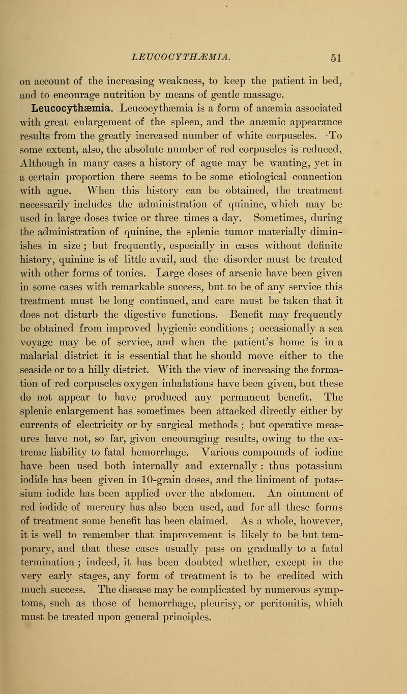 on account of the increasing weakness, to keep the patient in bed, and to encourage nutrition by means of gentle massage. Leucocythsemia. Leucocytheemia is a form of anaemia associated with great enlargement of the spleen, and the ansemic appearance results from the greatly increased number of white corpuscles. To some extent, also, the absolute number of red corpuscles is reduced.. Although in many cases a history of ague may be wanting, yet in a certain proportion there seems to be some etiological connection with ague. When this history can be obtained, the treatment necessarily includes the administration of quinine, which may be used in large doses twice or three times a day. Sometimes, during the administration of quinine, the splenic tumor materially dimin- ishes in size; but frequently, especially in cases without definite history, quinine is of little avail, and the disorder must be treated with other forms of tonics. Large doses of arsenic have been given in some cases with remarkable success, but to be of any service this treatment must be long continued, and care must be taken that it does not disturb the digestive functions. Benefit may frequently be obtained from improved hygienic conditions ; occasionally a sea voyage may be of service, and when the patient's home is in a malarial district it is essential that he should move either to the seaside or to a hilly district. With the view of increasing the forma- tion of red corpuscles oxygen inhalations have been given, but these do not appear to have produced any permanent benefit. The splenic enlargement has sometimes been attacked directly either by currents of electricity or by surgical methods ; but operative meas- ures have not, so far, given encouraging results, owing to the ex- treme liability to fatal hemorrhage. Various compounds of iodine have been used both internally and externally : thus potassium iodide has been given in 10-grain doses, and the liniment of potas- sium iodide has been applied over the abdomen. An ointment of red iodide of mercury has also been used, and for all these forms of treatment some benefit has been claimed. As a whole, however, it is well to remember that improvement is likely to be but tem- porary, and that these cases usually pass on gradually to a fatal termination ; indeed, it has been doubted whether, except in the very early stages, any form of treatment is to be credited with much success. The disease may be complicated by numerous symp- toms, such as those of hemorrhage, pleurisy, or peritonitis, which must be treated upon general principles.