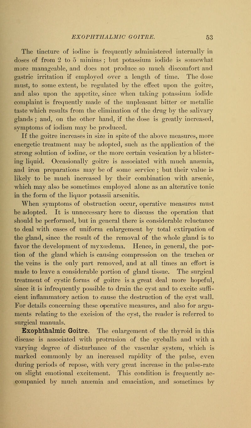 The tincture of iodine is frequently adniinisterecl internally in doses of from 2 to 5 minims ; but potassium iodide is somewhat more manageable, and does not produce so much discomfort and gastric irritation if employed over a length of time. The dose must, to some extent, be regulated by the effect upon the goitre, and also upon the appetite, since when taking potassium iodide complaint is frequently made of the unpleasant bitter or metallic taste which results from the elimination of the drug by the salivary glands ; and, on the other hand, if the dose is greatly increased, symptoms of iodism may be produced. If the goitre increases in size in spite of the above measures, more energetic treatment may be adopted, such as the application of the strong solution of iodine, or the more certain vesication by a blister- ing liquid. Occasionally goitre is associated with much anaemia, and iron preparations may be of some service ; but their value is likely to be much increased by their combination with arsenic, which may also be sometimes employed alone as an alterative tonic in the form of the liquor potassii arsenitis. When symptoms of obstruction occur, operative measures must be adopted. It is unnecessary here to discuss the operation that should be performed, but in general there is considerable reluctance to deal with cases of uniform enlargement by total extirpation of the gland, since the result of the removal of the whole gland is to favor the development of myxoedema. Hence, in general, the por- tion of the gland which is causing compression on the trachea or the veins is the only part removed, and at all times an effort is made to leave a considerable portion of gland tissue. The surgical treatment of cystic forms of goitre is a great deal more hopeful, since it is infrequently possible to drain the cyst and to excite suffi- cient inflammatory action to cause the destruction of the cyst wall. For details concerning these operative measures, and also for argu- ments relating to the excision of the cyst, the reader is referred to surgical manuals. Exophthalmic Goitre. The enlargement of the thyroid in this disease is associated with protrusion of the eyeballs and with a varying degree of disturbance of the vascular system, which is marked commonly by an increased rapidity of the pulse, even during periods of repose, with very great increase in the pulse-rate on slight emotional excitement. This condition is frequently ac- companied by much anaemia and emaciation, and sometimes by