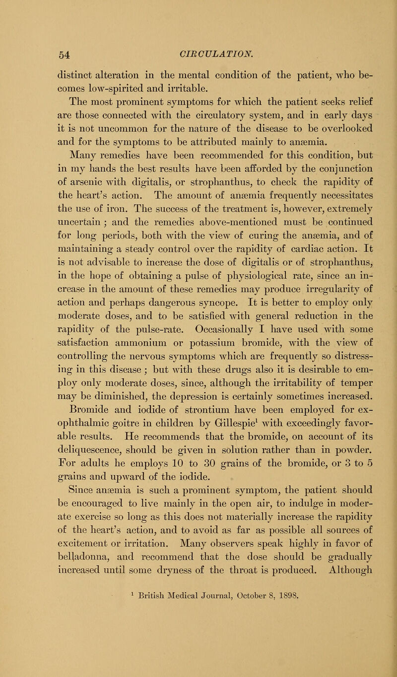distinct alteration in the mental condition of the patient, who be- comes low-spirited and irritable. The most prominent symptoms for which the patient seeks relief are those connected with the circulatory system, and in early days it is not uncommon for the nature of the disease to be overlooked and for the symptoms to be attributed mainly to anaemia. Many remedies have been recommended for this condition, but in my hands the best results have been afforded by the conjunction of arsenic with digitalis, or strophanthus, to check the rapidity of the heart's action. The amount of anaemia frequently necessitates the use of iron. The success of the treatment is, however, extremely uncertain ; and the remedies above-mentioned must be continued for long periods, both with the view of curing the anaemia, and of maintaining a steady control over the rapidity of cardiac action. It is not advisable to increase the dose of digitalis or of strophanthus, in the hope of obtaining a pulse of physiological rate, since an in- crease in the amount of these remedies may produce irregularity of action and perhaps dangerous syncope. It is better to employ only moderate doses, and to be satisfied with general reduction in the rapidity of the pulse-rate. Occasionally I have used with some satisfaction ammonium or potassium bromide, with the view of controlling the nervous symptoms which are frequently so distress- ing in this disease ; but with these drugs also it is desirable to em- ploy only moderate doses, since, although the irritability of temper may be diminished, the depression is certainly sometimes increased. Bromide and iodide of strontium have been employed for ex- ophthalmic goitre in children by Gillespie^ with exceedingly favor- able results. He recommends that the bromide, on account of its deliquescence, should be given in solution rather than in powder. For adults he employs 10 to 30 grains of the bromide, or 3 to 5 grains and upward of the iodide. Since anaemia is such a prominent symptom, the patient should be encouraged to live mainly in the open air, to indulge in moder- ate exercise so long as this does not materially increase the rapidity of the heart's action, and to avoid as far as possible all sources of excitement or irritation. Many observers speak highly in favor of belladonna, and recommend that the dose should be gradually increased until some dryness of the throat is produced. Although