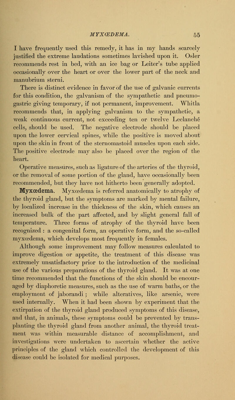 I have frequently used this remedy, it has in my hands scarcely justified the extreme laudations sometimes lavished upon it. Osier recommends rest in bed, with an ice bag or Leiter's tube applied occasionally over the heart or over the lower part of the neck and manubrium sterni. There is distinct evidence in favor of the use of galvanic currents for this condition, the galvanism of the sympathetic and pneumo- gastric giving temporary, if not permanent, improvement. Whitla recommends that, in applying galvanism to the sympathetic, a Aveak continuous current, not exceeding ten or twelve Leclanch^ cells, should be used. The negative electrode should be placed upon the lower cervical spines, while the positive is moved about upon the skin in front of the sternomastoid muscles upon each side. The positive electrode may also be placed over the region of the heart. Operative measures, such as ligature of the arteries of the thyroid, or the removal of some portion of the gland, have occasionally been recommended, but they have not hitherto been generally adopted. Myxoedema. Myxoedema is referred anatomically to atrophy of the thyroid gland, but the symptoms are marked by mental failure, by localized increase in the thickness of the skin, which causes an increased bulk of the part affected, and by slight general fall of temperature. Three forms of atrophy of the thyroid have been recognized : a congenital form, an operative form, and the so-called myxoedema, which develops most frequently in females. Although some improvement may follow measures calculated to improve digestion or appetite, the treatment of this disease was extremely unsatisfactory prior to the introduction of the medicinal use of the various preparations of the thyroid gland. It was at one time recommended that the functions of the skin should be encour- aged by diaphoretic measures, such as the use of warm baths, or the employment of jaborandi; while alteratives, like arsenic, were used internally. When it had been shown by experiment that the extirpation of the thyroid gland produced symptoms of this disease, and that, in animals, these symptoms could be prevented by trans- planting the thyroid gland from another animal, the thyroid treat- ment was within measurable distance of accomplishment, and investigations were undertaken to ascertain whether the active principles of the gland which controlled the development of this disease could be isolated for medical purposes.