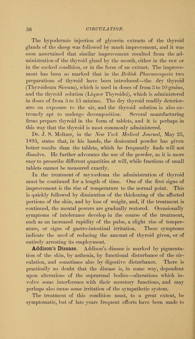 The hypodermic mjection of glycerin extracts of the thyroid glands of the sheep was followed by much improvement, and it was soon ascertained that similar improvement resulted from the ad- ministration of the thyroid gland by the mouth, either in the raw or in the cooked condition, or in the form of an extract. The improve- ment has been so marked that in the British Pharmacopoeia two preparations of thyroid have been introduced—the dry thyroid (Thyroideum Siccum), which is used in doses of from 3 to 10 grains, and the thyroid solution (Liquor Thyroidei), which is administered in doses of from 5 to 15 minims. The dry thyroid readily deterior- ates on exposure to the air, and the thyroid solution is also ex- tremely apt to undergo decomposition. Several manufacturing firms prepare thyroid in the form of tablets, and it is perhaps in this way that the thyroid is most commonly administered. Dr. J. S. Meltzer, in the New York Medical Journal, May 25, 1895, states that, in his hands, the desiccated powder has given better results than the tablets, which he frequently finds will not dissolve. He further advocates the use of the powder, as it is more easy to prescribe different quantities at will, while fractions of small tablets cannot be measured exactly. In the treatment of myxoedema the administration of thyroid must be continued for a length of time. One of the first signs of improvement is the rise of temperature to the normal point. This is quickly followed by diminution of the thickening of the affected portions of the skin, and by loss of weight, and, if the treatment is continued, the mental powers are gradually restored. Occasionally symptoms of intolerance develop in the course of the treatment, such as an increased rapidity of the pulse, a slight rise of temper- ature, or signs of gastro-intestinal irritation. These symptoms indicate the need of reducing the amount of thyroid given, or of entirely arresting its employment. Addison's Disease. Addison's disease is marked by pigmenta- tion of the skin, by asthenia, by functional disturbance of the cir- culation, and sometimes also by digestive disturbance. There is practically no doubt that the disease is, in some way, dependent upon alterations of the suprarenal bodies—alterations which in- volve some interference with their secretory functions, and may perhaps also cause some irritation of the sympathetic system. The treatment of this condition must, to a great extent, be symptomatic, but of late years frequent efforts have been made to