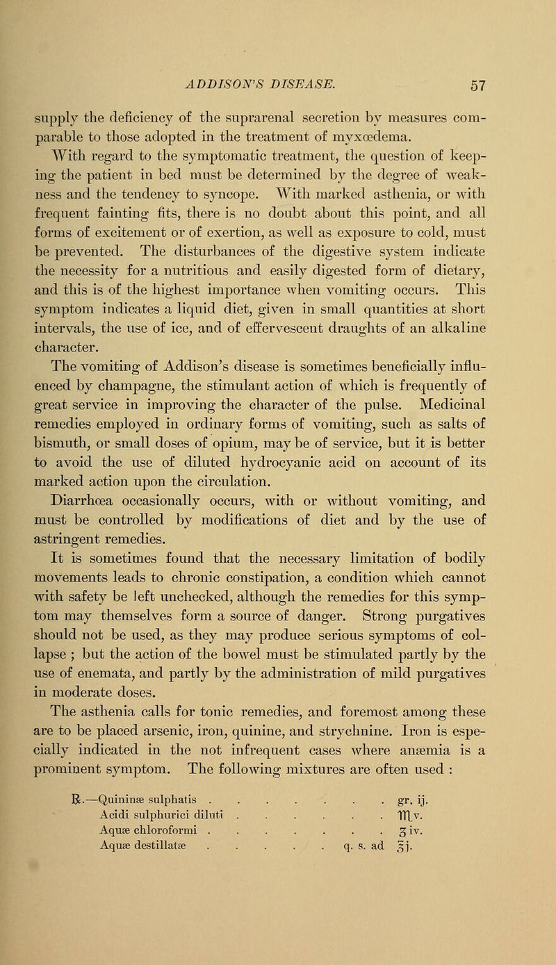 supply the deficiency of the suprarenal secretion by measures com- parable to those adopted in the treatment of myxoedema. With regard to the symptomatic treatment, the question of keep- ing the patient in bed must be determined by the degree of weak- ness and the tendency to syncope. With marked asthenia, or with frequent fainting fits, there is no doubt about this point, and all forms of excitement or of exertion, as well as exposure to cold, must be prevented. The disturbances of the digestive system indicate the necessity for a nutritious and easily digested form of dietary, and this is of the highest importance when vomiting occurs. This symptom indicates a liquid diet, given in small quantities at short intervals, the use of ice, and of effervescent draughts of an alkaline character. The vomiting of Addison's disease is sometimes beneficially influ- enced by champagne, the stimulant action of which is frequently of great service in improving the character of the pulse. Medicinal remedies employed in ordinary forms of vomiting, such as salts of bismuth, or small doses of opium, may be of service, but it is better to avoid the use of diluted hydrocyanic acid on account of its marked action upon the circulation. Diarrhoea occasionally occurs, with or without vomiting, and must be controlled by modifications of diet and by the use of astringent remedies. It is sometimes found that the necessary limitation of bodily movements leads to chronic constipation, a condition which cannot with safety be left unchecked, although the remedies for this symp- tom may themselves form a source of danger. Strong purgatives should not be used, as they may produce serious symptoms of col- lapse ; but the action of the bowel must be stimulated partly by the use of enemata, and partly by the administration of mild purgatives in moderate doses. The asthenia calls for tonic remedies, and foremost among these are to be placed arsenic, iron, quinine, and strychnine. Iron is espe- cially indicated in the not infrequent cases where anaemia is a prominent symptom. The following mixtures are often used : R.—Quininse sulphatis ....... gr. ij. Acidi sulphurici diluti ...... X([y. Aquae cliloroformi . . . . . . . 3 iv. Aquae destillatse . . . . . q. s. ad ^j.