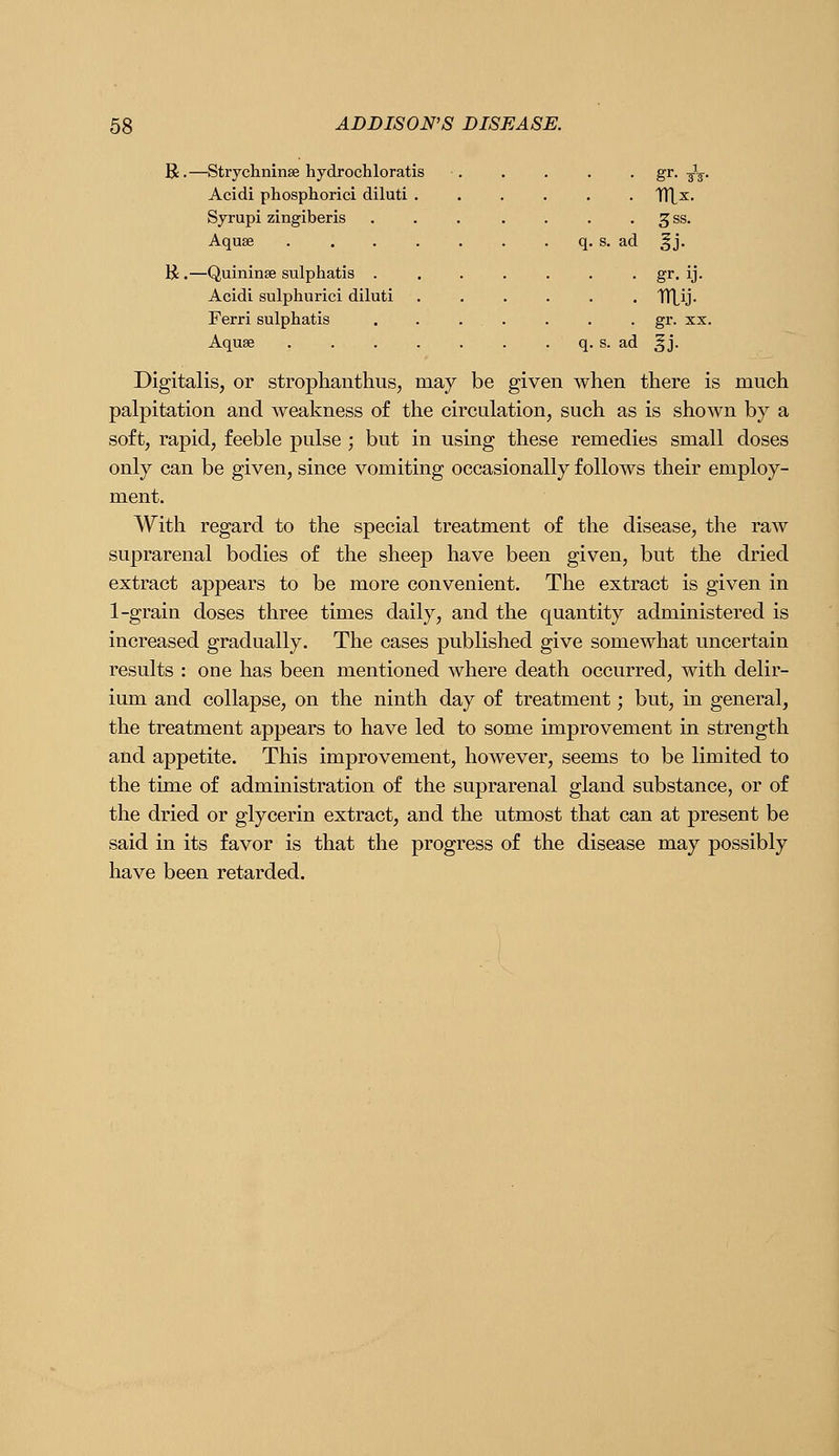 R.—Strychninse hydrochloratis Acidi phosphorici diluti Syrupi zingiberis Aquae K .—Quininse sulphatis . Acidi sulphurici diluti Ferri sulphatis Aquae s. ad 3SS. . mij- . gr. XX. ad |j. Digitalis, or strophanthus, may be given when there is much palpitation and Aveakness of the circulation, such as is shown by a soft, rapid, feeble pulse ; but in using these remedies small doses only can be given, since vomiting occasionally follows their employ- ment. With regard to the special treatment of the disease, the raw suprarenal bodies of the sheep have been given, but the dried extract appears to be more convenient. The extract is given in 1-grain doses three times daily, and the quantity administered is increased gradually. The cases published give somewhat uncertain results : one has been mentioned where death occurred, with delir- ium and collapse, on the ninth day of treatment; but, in general, the treatment appears to have led to some improvement in strength and appetite. This improvement, however, seems to be limited to the time of administration of the suprarenal gland substance, or of the dried or glycerin extract, and the utmost that can at present be said in its favor is that the progress of the disease may possibly have been retarded.