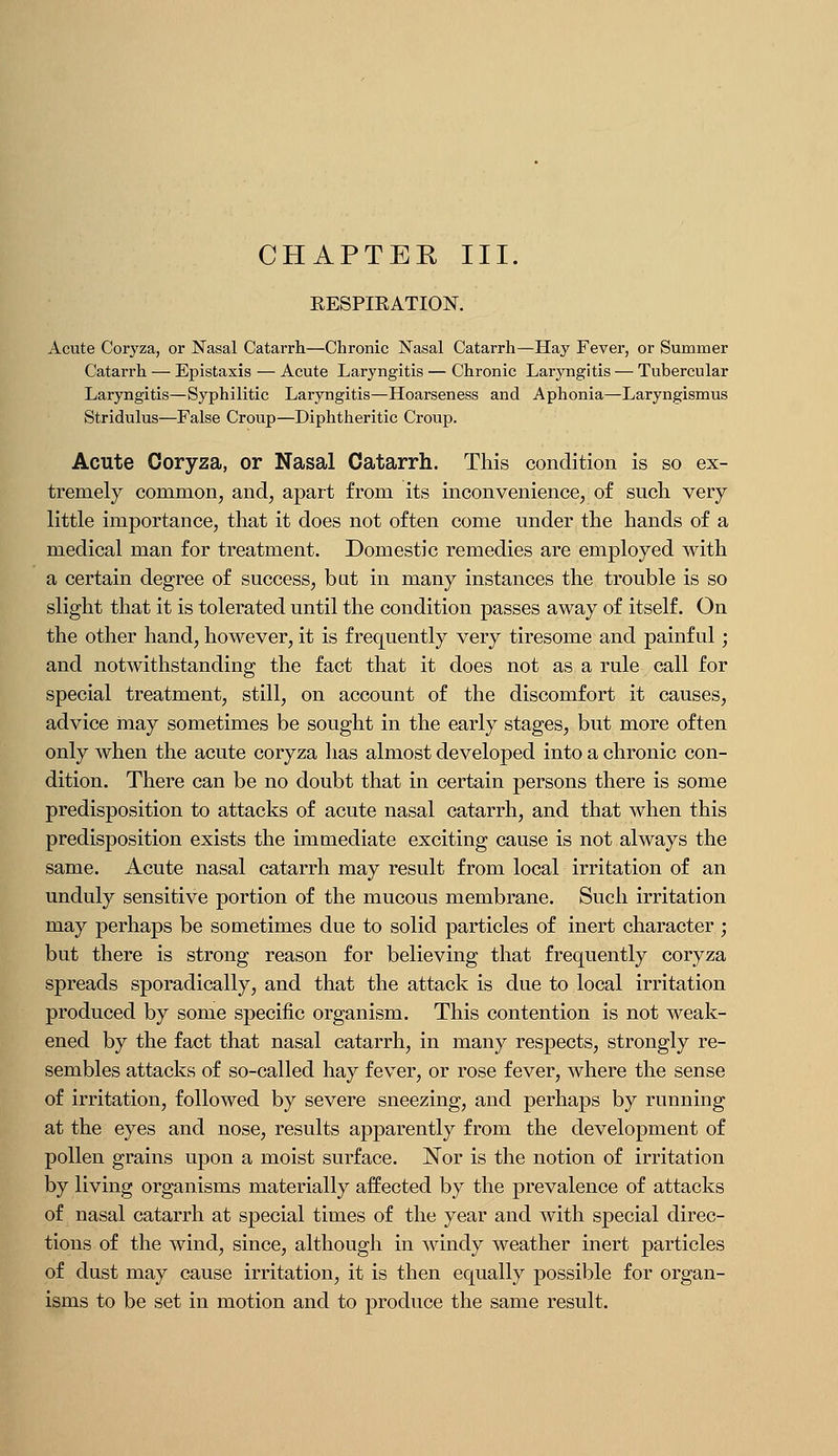 CHAPTER III. EESPIEATION. Acute Coryza, or Nasal Catarrh—Chronic Nasal Catarrh—Hay Fever, or Summer Catarrh — Epistaxis — Acute Laryngitis — Chronic Laryngitis — Tubercular Laryngitis—Syphilitic Laryngitis—Hoarseness and Aphonia—Laryngismus Stridulus—False Croup—Diphtheritic Croup. Acute Coryza, or Nasal Catarrh. This condition is so ex- tremely common, and, apart from its inconvenience, of such very little importance, that it does not often come under the hands of a medical man for treatment. Domestic remedies are employed with a certain degree of success, but in many instances the trouble is so slight that it is tolerated until the condition passes away of itself. On the other hand, however, it is frequently very tiresome and painful; and notwithstanding the fact that it does not as a rule call for special treatment, still, on account of the discomfort it causes, advice may sometimes be sought in the early stages, but more often only when the acute coryza has almost developed into a chronic con- dition. There can be no doubt that in certain persons there is some predisposition to attacks of acute nasal catarrh, and that when this predisposition exists the immediate exciting cause is not always the same. Acute nasal catarrh may result from local irritation of an unduly sensitive portion of the mucous membrane. Such irritation may perhaps be sometimes due to solid particles of inert character; but there is strong reason for believing that frequently coryza spreads sporadically, and that the attack is due to local irritation produced by some specific organism. This contention is not weak- ened by the fact that nasal catarrh, in many respects, strongly re- sembles attacks of so-called hay fever, or rose fever, where the sense of irritation, followed by severe sneezing, and perhaps by running at the eyes and nose, results apparently from the development of pollen grains upon a moist surface. Nor is the notion of irritation by living organisms materially affected by the prevalence of attacks of nasal catarrh at special times of the year and with special direc- tions of the wind, since, although in windy weather inert particles of dust may cause irritation, it is then equally possible for organ- isms to be set in motion and to produce the same result.