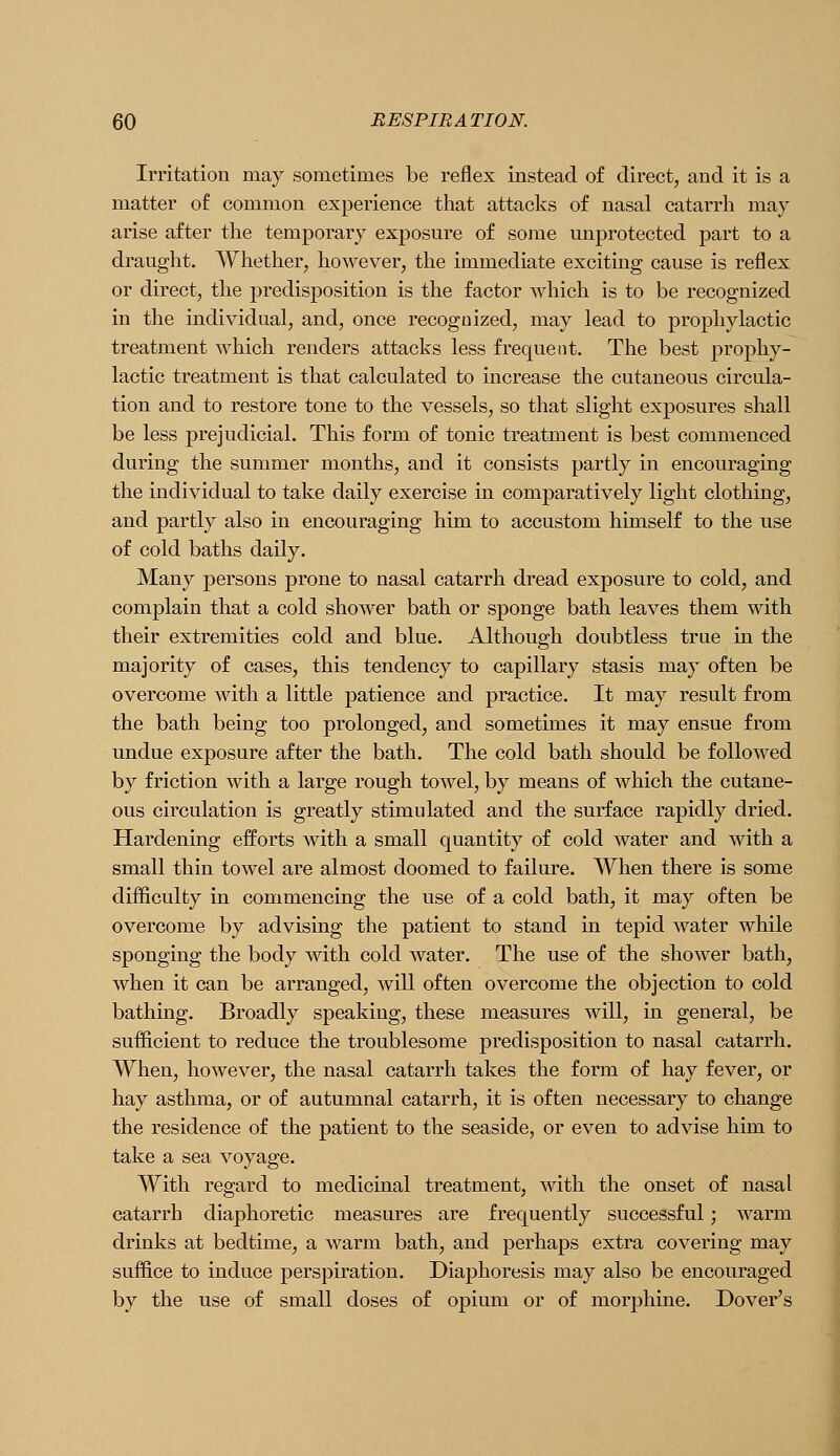 Irritation may sometimes be reflex instead of direct, and it is a matter of common experience that attacks of nasal catarrh may arise after the temporary exposure of some unprotected part to a draught. Whether, however, the immediate exciting cause is reflex or direct, the predisposition is the factor which is to be recognized in the individual, and, once recognized, may lead to prophylactic treatment which renders attacks less frequent. The best prophy- lactic treatment is that calculated to increase the cutaneous circula- tion and to restore tone to the vessels, so that slight exposures shall be less prejudicial. This form of tonic treatment is best commenced during the summer months, and it consists partly in encouraging the individual to take daily exercise in comparatively light clothing, and partly also in encouraging him to accustom himself to the use of cold baths daily. Many persons prone to nasal catarrh dread exposure to cold, and complain that a cold shower bath or sponge bath leaves them with their extremities cold and blue. Although doubtless true in the majority of cases, this tendency to capillary stasis may often be overcome with a little patience and practice. It may result from the bath being too prolonged, and sometimes it may ensue from undue exposure after the bath. The cold bath should be followed by friction with a large rough towel, by means of which the cutane- ous circulation is greatly stimulated and the surface rapidly dried. Hardening efforts with a small quantity of cold water and with a small thin towel are almost doomed to failure. When there is some difficulty in commencing the use of a cold bath, it may often be overcome by advising the patient to stand in tepid water while sponging the body with cold water. The use of the shower bath, when it can be arranged, will often overcome the objection to cold bathing. Broadly speaking, these measures will, in general, be sufficient to reduce the troublesome predisposition to nasal catarrh. When, however, the nasal catarrh takes the form of hay fever, or hay asthma, or of autumnal catarrh, it is often necessary to change the residence of the patient to the seaside, or even to advise him to take a sea voyage. With regard to medicinal treatment, with the onset of nasal catarrh diaphoretic measures are frequently successful; warm drinks at bedtime, a Avarm bath, and perhaps extra covering may suffice to induce perspiration. Diaphoresis may also be encouraged by the use of small doses of opium or of morphine. Dover's