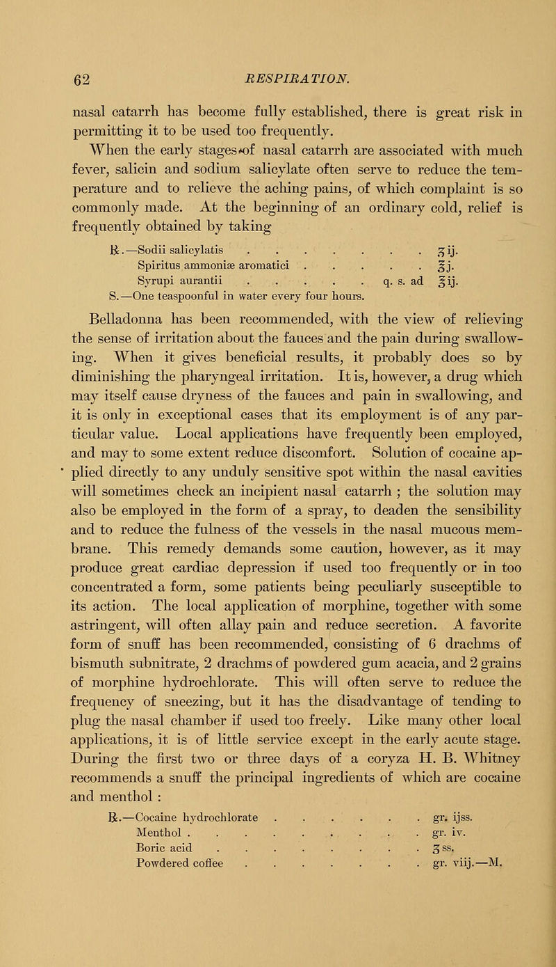 nasal catarrh has become fully established, there is great risk in permitting it to be used too frequently. When the early stages i*of nasal catarrh are associated with much fever, salicin and sodium salicylate often serve to reduce the tem- perature and to relieve the aching pains, of which complaint is so com.monly made. At the beginning of an ordinary cold, relief is frequently obtained by taking li.—Sodii salicylatis . . . . . . . ,^ij. Spiritus ammonise aromatici ..... ^j. Syrupi aurantii . . . . . q. s. ad ^ij. S.—One teaspoonful in water every four hours. Belladonna has been recommended, with the view of relieving the sense of irritation about the fauces and the pain during swallow- ing. When it gives beneficial results, it probably does so by diminishing the pharyngeal irritation. It is, however, a drug which may itself cause dryness of the fauces and pain in swallowing, and it is only in exceptional cases that its employment is of any par- ticular value. Local applications have frequently been employed, and may to some extent reduce discomfort. Solution of cocaine ap- plied directly to any unduly sensitive spot within the nasal cavities will sometimes check an incipient nasal catarrh ; the solution may also be employed in the form of a spray, to deaden the sensibility and to reduce the fulness of the vessels in the nasal mucous mem- brane. This remedy demands some caution, however, as it may produce great cardiac depression if used too frequently or in too concentrated a form, some patients being peculiarly susceptible to its action. The local application of morphine, together with some astringent, will often allay pain and reduce secretion. A favorite form of snuff has been recommended, consisting of 6 drachms of bismuth subnitrate, 2 drachms of powdered gum acacia, and 2 grains of morphine hydrochlorate. This Avill often serve to reduce the frequency of sneezing, but it has the disadvantage of tending to plug the nasal chamber if used too freely. Like many other local applications, it is of little service except in the early acute stage. During the first two or three days of a coryza H. B. Whitney recommends a snuff the principal ingredients of which are cocaine and menthol : R.—Cocaine hydrochlorate ...... gr. ijss. Menthol . . . gr. iv. Boric acid . . . . . . . . gss. Powdered coffee gr. viij.—M.