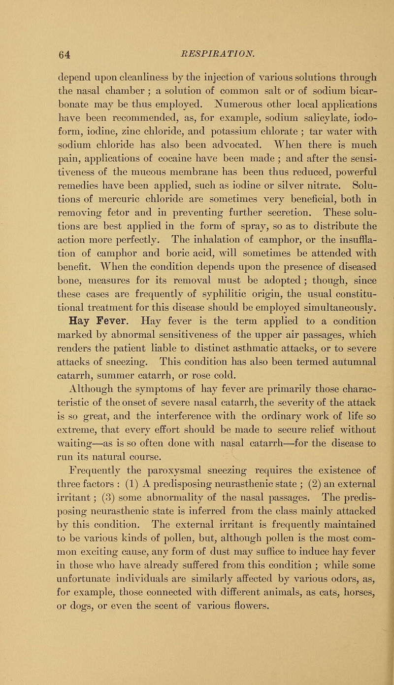 depend upon cleanliness by the injection of various solutions through the nasal chamber ; a solution of common salt or of sodium bicar- bonate may be thus employed. Numerous other local applications have been recommended, as, for example, sodium salicylate, iodo- form, iodine, zinc chloride, and potassium chlorate ; tar water with sodium chloride has also been advocated. When there is much pain, applications of cocaine have been made ; and after the sensi- tiveness of the mucous membrane has been thus reduced, powerful remedies have been applied, such as iodine or silver nitrate. Solu- tions of mercuric chloride are sometimes very beneficial, both in removing fetor and in preventing further secretion. These solu- tions are best applied in the form of spray, so as to distribute the action more perfectly. The inhalation of camphor, or the insuffla- tion of camphor and boric acid, will sometimes be attended with benefit. When the condition depends upon the presence of diseased bone, measures for its removal must be adopted; though, since these cases are frequently of syphilitic origin, the usual constitu- tional treatment for this disease should be employed simultaneously. Hay Fever. Hay fever is the term applied to a condition marked by abnormal sensitiveness of the upper air passages, which renders the patient liable to distinct asthmatic attacks, or to severe attacks of sneezing. This condition has also been termed autumnal catarrh, summer catarrh, or rose cold. Although the symptoms of hay fever are primarily those charac- teristic of the onset of severe nasal catarrh, the severity of the attack is so great, and the interference with the ordinary work of life so extreme, that every effort should be made to secure relief without waiting—as is so often done with nasal catarrh—for the disease to run its natural course. Frequently the paroxysmal sneezing requires the existence of three factors : (1) A predisposing neurasthenic state ; (2) an external irritant; (3) some abnormality of the nasal passages. The predis- posing neurasthenic state is inferred from the class mainly attacked by this condition. The external irritant is frequently maintained to be various kinds of pollen, but, although pollen is the most com- mon exciting cause, any form of dust may suffice to induce hay fever in those who have already suffered from this condition ; while some unfortunate individuals are similarly affected by various odors, as, for example, those connected with different animals, as cats, horses, or dogs, or even the scent of various flowers.