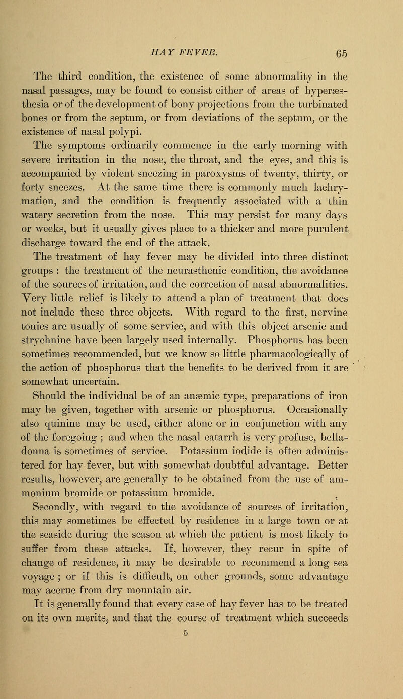 The third condition, the existence of some abnormality in the nasal passages, may be found to consist either of areas of hyperses- thesia or of the development of bony projections from the turbinated bones or from the septum, or from deviations of the septum, or the existence of nasal polypi. The symptoms ordinarily commence in the early morning with severe irritation in the nose, the throat, and the eyes, and this is accompanied by violent sneezing in paroxysms of twenty, thirty, or forty sneezes. At the same time there is commonly much lachry- mation, and the condition is frequently associated with a thin watery secretion from the nose. This may persist for many days or weeks, but it usually gives place to a thicker and more purulent discharge toward the end of the attack. The treatment of hay fever may be divided into three distinct groups : the treatment of the neurasthenic condition, the avoidance of the sources of irritation, and the correction of nasal abnormalities. Very little relief is likely to attend a plan of treatment that does not include these three objects. With regard to the first, nervine tonics are usually of some service, and with this object arsenic and strychnine have been largely used internally. Phosphorus has been sometimes recommended, but we know so little pharmacologically of the action of phosphorus that the benefits to be derived from it are somewhat uncertain. Should the individual be of an anaemic type, preparations of iron may be given, together with arsenic or phosphorus. Occasionally also quinine may be used, either alone or in conjunction with any of the foregoing ; and when the nasal catarrh is very profuse, bella- donna is sometimes of service. Potassium iodide is often adminis- tered for hay fever, but with somewhat doubtful advantage. Better results, however, are generally to be obtained from the use of am- monium bromide or potassium bromide. Secondly, with regard to the avoidance of sources of irritation, this may sometimes be effected by residence in a large town or at the seaside daring the season at which the patient is most likely to suffer from these attacks. If, however, they recur in spite of change of residence, it may be desirable to recommend a long sea voyage 5 or if this is difficult, on other grounds, some advantage may accrue from dry mountain air. It is generally found that every case of hay fever has to be treated on its own merits, and that the course of treatment which succeeds 5